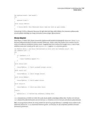 187FLASH IÇIN ACTIONSCRIPT 3.0 PROGRAMLAMA
Hataları işleme
var mySound:Sound = new Sound();
try
{
mySound.close();
}
catch (error:IOError)
{
// Error #2029: This URLStream object does not have an open stream.
}
ActionScript 3.0 Dil ve Bileşenler Başvurusu ile ilgili daha fazla bilgi sahibi oldukça, her yöntemin açıklamasında
ayrıntılı şekilde anlatıldığı için, hangi yöntemlerin istisna attığını öğreneceksiniz.
throw deyimi
Flash Player ve Adobe AIR, çalışma zamanında uygulamanızda hatalarla karşılaştığında istisna atar. Ayrıca, throw
deyimini kullanarak kendiniz de açıkça istisnalar atabilirsiniz. Adobe, açıkça hata atarken Error sınıfının veya bu
sınıfın alt sınıflarının örneklerini atmanızı önerir. Aşağıdaki kod, Error sınıfının bir örneğini (MyErr) atan ve hata
atıldıktan sonra yanıt vermek için bir işlev (myFunction()) çağıran throw deyimini gösterir:
var MyError:Error = new Error("Encountered an error with the numUsers value", 99);
var numUsers:uint = 0;
try
{
if (numUsers == 0)
{
trace("numUsers equals 0");
}
}
catch (error:uint)
{
throw MyError; // Catch unsigned integer errors.
}
catch (error:int)
{
throw MyError; // Catch integer errors.
}
catch (error:Number)
{
throw MyError; // Catch number errors.
}
catch (error:*)
{
throw MyError; // Catch any other error.
}
finally
{
myFunction(); // Perform any necessary cleanup here.
}
catch deyimlerinin, en belirli veri türleri ilk sırada olacak şekilde sıralandığına dikkat edin. Number veri türü için
catch deyimi ilk sırada listelenseydi, uint veri türü için catch deyimi ve int veri türü için catch deyimi çalıştırılamazdı.
Not: Java programlama dilinde, bir istisna atabilen her işlevin bu gerçeği bildirmesi ve atabildiği istisna sınıflarını işlev
bildirimine eklenen bir throws deyiminde listelemesi gerekir. ActionScript, bir işlev tarafından atılabilen istisnaları
belirtmenizi gerektirmez.
 