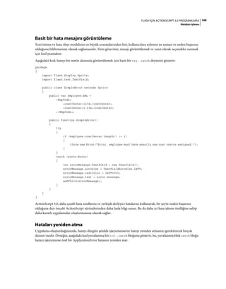188FLASH IÇIN ACTIONSCRIPT 3.0 PROGRAMLAMA
Hataları işleme
Basit bir hata mesajını görüntüleme
Yeni istisna ve hata olayı modelinin en büyük avantajlarından biri, kullanıcılara eylemin ne zaman ve neden başarısız
olduğunu bildirmenize olanak sağlamasıdır. Sizin göreviniz, mesajı görüntülemek ve yanıt olarak seçenekler sunmak
için kod yazmaktır.
Aşağıdaki kod, hatayı bir metin alanında görüntülemek için basit bir try..catch deyimini gösterir:
package
{
import flash.display.Sprite;
import flash.text.TextField;
public class SimpleError extends Sprite
{
public var employee:XML =
<EmpCode>
<costCenter>1234</costCenter>
<costCenter>1-234</costCenter>
</EmpCode>;
public function SimpleError()
{
try
{
if (employee.costCenter.length() != 1)
{
throw new Error("Error, employee must have exactly one cost center assigned.");
}
}
catch (error:Error)
{
var errorMessage:TextField = new TextField();
errorMessage.autoSize = TextFieldAutoSize.LEFT;
errorMessage.textColor = 0xFF0000;
errorMessage.text = error.message;
addChild(errorMessage);
}
}
}
}
ActionScript 3.0, daha çeşitli hata sınıflarını ve yerleşik derleyici hatalarını kullanarak, bir şeyin neden başarısız
olduğuna dair önceki ActionScript sürümlerinden daha fazla bilgi sunar. Bu da daha iyi hata işleme özelliğine sahip
daha kararlı uygulamalar oluşturmanıza olanak sağlar.
Hataları yeniden atma
Uygulama oluşturduğunuzda, hatayı düzgün şekilde işleyemezseniz hatayı yeniden atmanızı gerektirecek birçok
durum vardır. Örneğin, aşağıdaki kod yuvalanmış bir try..catch bloğunu gösterir, bu, yuvalanmış blok catch bloğu
hatayı işleyemezse özel bir ApplicationError hatasını yeniden atar:
 