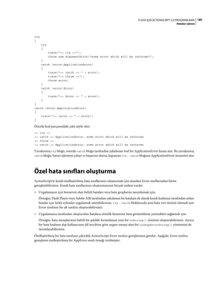 189FLASH IÇIN ACTIONSCRIPT 3.0 PROGRAMLAMA
Hataları işleme
try
{
try
{
trace("<< try >>");
throw new ArgumentError("some error which will be rethrown");
}
catch (error:ApplicationError)
{
trace("<< catch >> " + error);
trace("<< throw >>");
throw error;
}
catch (error:Error)
{
trace("<< Error >> " + error);
}
}
catch (error:ApplicationError)
{
trace("<< catch >> " + error);
}
Önceki kod parçasındaki çıktı şöyle olur:
<< try >>
<< catch >> ApplicationError: some error which will be rethrown
<< throw >>
<< catch >> ApplicationError: some error which will be rethrown
Yuvalanmış try bloğu, sonraki catch bloğu tarafından yakalanan özel bir ApplicationError hatası atar. Bu yuvalanmış
catch bloğu, hatayı işlemeye çalışır ve başarısız olursa, kapsayan try..catch bloğuna ApplicationError nesnesini atar.
Özel hata sınıfları oluşturma
ActionScript'te kendi özelleştirilmiş hata sınıflarınızı oluşturmak için standart Error sınıflarından birini
genişletebilirsiniz. Kendi hata sınıflarınızı oluşturmanızın birçok nedeni vardır:
• Uygulamanız için benzersiz olan belirli hataları veya hata gruplarını tanımlamak için.
Örneğin, Flash Player veya Adobe AIR tarafından yakalanan bu hatalara ek olarak kendi kodunuz tarafından atılan
hatalar için farklı eylemler uygulamak isteyebilirsiniz. try..catch bloklarında yeni hata veri türünü izlemek için
Error sınıfının bir alt sınıfını oluşturabilirsiniz.
• Uygulamanız tarafından oluşturulan hatalara yönelik benzersiz hata görüntüleme yetenekleri sağlamak için.
Örneğin, hata mesajlarınızı belirli bir şekilde formatlayan yeni bir toString() yöntemi oluşturabilirsiniz. Ayrıca
bir hata kodunu alıp kullanıcının dil tercihine göre uygun mesajı alan bir lookupErrorString() yöntemini de
tanımlayabilirsiniz.
Özelleştirilmiş bir hata sınıfının çekirdek ActionScript Error sınıfını genişletmesi gerekir. Aşağıda, Error sınıfını
genişleten özelleştirilmiş bir AppError sınıfı örneği verilmiştir:
 