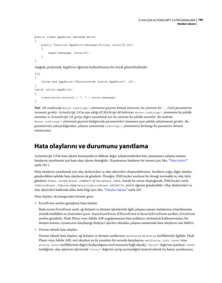 190FLASH IÇIN ACTIONSCRIPT 3.0 PROGRAMLAMA
Hataları işleme
public class AppError extends Error
{
public function AppError(message:String, errorID:int)
{
super(message, errorID);
}
}
Aşağıda, projenizde AppError öğesinin kullanılmasına bir örnek gösterilmektedir:
try
{
throw new AppError("Encountered Custom AppError", 29);
}
catch (error:AppError)
{
trace(error.errorID + ": " + error.message)
}
Not: Alt sınıfınızda Error.toString() yöntemini geçersiz kılmak isterseniz, bu yönteme bir ...(rest) parametresi
vermeniz gerekir. ActionScript 3.0'ın esas aldığı ECMAScript dil belirtimi, Error.toString() yöntemini bu şekilde
tanımlar ve ActionScript 3.0, geriye doğru uyumluluk için bu yöntemi bu şekilde tanımlar. Bu nedenle,
Error.toString() yöntemini geçersiz kıldığınızda parametreleri tamamen aynı şekilde eşleştirmeniz gerekir. Bu
parametreler yoksayıldığından, çalışma zamanında toString() yönteminize herhangi bir parametre iletmek
istemezsiniz.
Hata olaylarını ve durumunu yanıtlama
ActionScript 3.0'da hata işleme konusunda en dikkate değer iyileştirmelerden biri, eşzamansız çalışma zamanı
hatalarını yanıtlamak için hata olayı işleme desteğidir. (Eşzamansız hataların bir tanımı için, bkz. “Hata türleri”
sayfa 181.)
Hata olaylarını yanıtlamak için olay dinleyicileri ve olay işleyicileri oluşturabilirsiniz. Sınıfların çoğu, diğer olayları
gönderdikleri şekilde hata olaylarını da gönderir. Örneğin, XMLSocket sınıfının bir örneği normalde üç olay türü
gönderir: Event.CLOSE, Event.CONNECT ve DataEvent.DATA. Ancak bir sorun oluştuğunda, XMLSocket sınıfı,
IOErrorEvent.IOError veya SecurityErrorEvent.SECURITY_ERROR öğesini gönderebilir. Olay dinleyicileri ve
olay işleyicileri hakkında daha fazla bilgi için, bkz. “Olayları işleme” sayfa 243.
Hata olayları, iki kategoriden birisine girer:
• ErrorEvent sınıfını genişleten hata olayları
flash.events.ErrorEvent sınıfı, ağ iletişimi ve iletişim işlemleriyle ilgili çalışma zamanı hatalarının yönetilmesine
yönelik özellikleri ve yöntemleri içerir. AsyncErrorEvent, IOErrorEvent ve SecurityErrorEvent sınıfları, ErrorEvent
sınıfını genişletir. Flash Player veya Adobe AIR uygulamasının hata ayıklayıcı sürümünü kullanıyorsanız, bir
iletişim kutusu, oynatıcının karşılaştığı dinleyici işlevleri olmadan çalışma zamanında hata olaylarını size bildirir.
• Durum tabanlı hata olayları
Durum tabanlı hata olayları, ağ iletişimi ve iletişim sınıflarının netStatus ve status özellikleriyle ilgilidir. Flash
Player veya Adobe AIR, veri okurken ya da yazarken bir sorunla karşılaşırsa, netStatus.info.level veya
status.level özelliklerinin değeri (kullandığınız sınıf nesnesine bağlı olarak), "error" değerine ayarlanır. level
özelliğinin, olay işleyicisi işlevinizde "error" değerini içerip içermediğini kontrol ederek bu hatayı yanıtlarsınız.
 