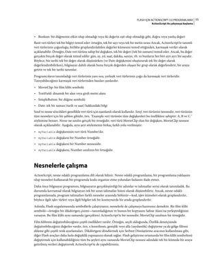11FLASH IÇIN ACTIONSCRIPT 3.0 PROGRAMLAMA
ActionScript ile çalışmaya başlama
• Boolean: bir düğmenin etkin olup olmadığı veya iki değerin eşit olup olmadığı gibi, doğru veya yanlış değeri
Basit veri türleri tek bir bilgiyi temsil eder: örneğin, tek bir sayı veya tek bir metin sırası Ancak, ActionScript'te tanımlı
veri türlerinin çoğunluğu, birlikte gruplandırılabilen değerler kümesini temsil ettiğinden, karmaşık veriler olarak
açıklanabilir. Örneğin, Date veri türüne sahip bir değişken, tek bir değeri (tek bir zamanı) temsil eder. Ancak, bu değer
gerçekte birçok değer olarak temsil edilir: gün, ay, yıl, saat, dakika, saniye, vb. ve bunların her biri ayrı ayrı bir sayıdır.
Böylece, biz tarihi tek bir değer olarak düşünürken (ve Date değişkenini oluşturarak tek bir değer olarak
değerlendirebilirken), bilgisayar dahili olarak bunu birçok değerden oluşan bir grup olarak değerlendirir, bir araya
getirir ve tek bir tarihi tanımlar.
Programcıların tanımladığı veri türlerinin yanı sıra, yerleşik veri türlerinin çoğu da karmaşık veri türleridir.
Tanıyabileceğiniz karmaşık veri türlerinden bazıları şunlardır:
• MovieClip: bir film klibi sembolü
• TextField: dinamik bir alan veya girdi metni alanı
• SimpleButton: bir düğme sembolü
• Date: tek bir zaman (tarih ve saat) hakkındaki bilgi
Sınıf ve nesne sözcükleri genellikle veri türü için eşanlamlı olarak kullanılır. Sınıf, veri türünün tanımıdır, veri türünün
tüm nesneleri için bir şablon gibidir, örn. "Example veri türünün tüm değişkenleri bu özelliklere sahiptir: A, B ve C."
söylemine benzer. Nesne ise sınıfın gerçek bir örneğidir; veri türü MovieClip olan bir değişken, MovieClip nesnesi
olarak açıklanabilir. Aşağıda, aynı şeyi söylemenin birkaç farklı yolu verilmiştir:
• myVariable değişkeninin veri türü Number'dır.
• myVariable değişkeni bir Number örneğidir.
• myVariable değişkeni bir Number nesnesidir.
• myVariable değişkeni, Number sınıfının bir örneğidir.
Nesnelerle çalışma
ActionScript, nesne odaklı programlama dili olarak bilinir. Nesne odaklı programlama, bir programlama yaklaşımı
olup nesneleri kullanarak bir programda kodu organize etme yolundan fazlasını ifade etmez.
Daha önce bilgisayar programını, bilgisayarın gerçekleştirdiği bir adımlar ve talimatlar serisi olarak tanımladık. Bu
durumda kavramsal olarak bilgisayarı tek bir uzun talimatlar listesi olarak düşünebiliriz. Ancak, nesne odaklı
programlamada, program talimatları farklı nesneler arasında bölünür—kod, işlev kümeleri olarak gruplandırılır,
böylece ilgili işlev türleri veya ilgili bilgiler tek bir konteynerde bir arada gruplandırılır.
Aslında, Flash uygulamasında sembollerle çalıştıysanız, nesnelerle de çalışmaya hazırsınız demektir. Bir film klibi
sembolü—örneğin bir dikdörtgen çizimi—tanımladığınızı ve bunun bir kopyasını Sahne Alanı'na yerleştirdiğinizi
varsayın. Bu film klibi aynı zamanda (gerçekten) ActionScript'te bir nesnedir; MovieClip sınıfının bir örneğidir.
Film klibinin değiştirebileceğiniz çeşitli özellikleri vardır. Örneğin, seçili olduğunda, Özellik denetçisinde
değiştirebileceğiniz değerler vardır, örn. x koordinatı, genişlik veya alfa (saydamlık) değiştirme ya da gölge filtresi
ekleme gibi çeşitli renk ayarlamaları. Dikdörtgeni döndürmek için Serbest Dönüştürme aracının kullanılması gibi,
diğer Flash araçları daha fazla değişiklik yapmanıza olanak sağlar. Flash geliştirme ortamında bir film klibi sembolünü
değiştirmek için kullanabildiğiniz tüm bu şeyleri aynı zamanda MovieClip nesnesi adındaki tek bir kümede bir araya
getirilmiş verileri değiştirerek ActionScript'te de yapabilirsiniz.
 