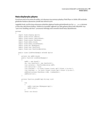 191FLASH IÇIN ACTIONSCRIPT 3.0 PROGRAMLAMA
Hataları işleme
Hata olaylarıyla çalışma
ErrorEvent sınıfı ve bu sınıfın alt sınıfları, veri okumaya veya yazmaya çalıştıkça, Flash Player ve Adobe AIR tarafından
gönderilen hataların işlenmesine yönelik hata türlerini içerir.
Aşağıdaki örnek, yerel bir dosya okunmaya çalışılırken algılanan hataları görüntülemek için, bir try..catch deyimini
ve hata olayı işleyicilerini kullanır. Kullanıcıya seçenekler sağlamak için daha gelişmiş işleme kodu ekleyebilir veya
“your error-handling code here”: yorumunun belirttiği yerde otomatik olarak hatayı işleyebilirsiniz.
package
{
import flash.display.Sprite;
import flash.errors.IOError;
import flash.events.IOErrorEvent;
import flash.events.TextEvent;
import flash.media.Sound;
import flash.media.SoundChannel;
import flash.net.URLRequest;
import flash.text.TextField;
import flash.text.TextFieldAutoSize;
public class LinkEventExample extends Sprite
{
private var myMP3:Sound;
public function LinkEventExample()
{
myMP3 = new Sound();
var list:TextField = new TextField();
list.autoSize = TextFieldAutoSize.LEFT;
list.multiline = true;
list.htmlText = "<a href="event:track1.mp3">Track 1</a><br>";
list.htmlText += "<a href="event:track2.mp3">Track 2</a><br>";
addEventListener(TextEvent.LINK, linkHandler);
addChild(list);
}
private function playMP3(mp3:String):void
{
try
{
myMP3.load(new URLRequest(mp3));
myMP3.play();
}
catch (err:Error)
 