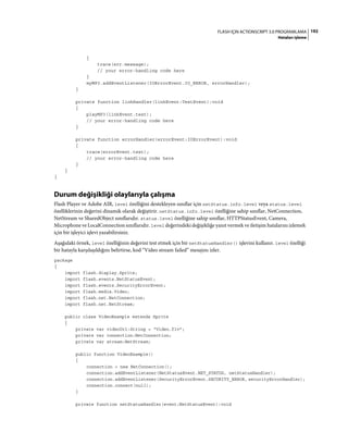 192FLASH IÇIN ACTIONSCRIPT 3.0 PROGRAMLAMA
Hataları işleme
{
trace(err.message);
// your error-handling code here
}
myMP3.addEventListener(IOErrorEvent.IO_ERROR, errorHandler);
}
private function linkHandler(linkEvent:TextEvent):void
{
playMP3(linkEvent.text);
// your error-handling code here
}
private function errorHandler(errorEvent:IOErrorEvent):void
{
trace(errorEvent.text);
// your error-handling code here
}
}
}
Durum değişikliği olaylarıyla çalışma
Flash Player ve Adobe AIR, level özelliğini destekleyen sınıflar için netStatus.info.level veya status.level
özelliklerinin değerini dinamik olarak değiştirir. netStatus.info.level özelliğine sahip sınıflar, NetConnection,
NetStream ve SharedObject sınıflarıdır. status.level özelliğine sahip sınıflar, HTTPStatusEvent, Camera,
Microphone ve LocalConnection sınıflarıdır. level değerindeki değişikliğe yanıt vermek ve iletişim hatalarını izlemek
için bir işleyici işlevi yazabilirsiniz.
Aşağıdaki örnek, level özelliğinin değerini test etmek için bir netStatusHandler() işlevini kullanır. level özelliği
bir hatayla karşılaşıldığını belirtirse, kod “Video stream failed” mesajını izler.
package
{
import flash.display.Sprite;
import flash.events.NetStatusEvent;
import flash.events.SecurityErrorEvent;
import flash.media.Video;
import flash.net.NetConnection;
import flash.net.NetStream;
public class VideoExample extends Sprite
{
private var videoUrl:String = "Video.flv";
private var connection:NetConnection;
private var stream:NetStream;
public function VideoExample()
{
connection = new NetConnection();
connection.addEventListener(NetStatusEvent.NET_STATUS, netStatusHandler);
connection.addEventListener(SecurityErrorEvent.SECURITY_ERROR, securityErrorHandler);
connection.connect(null);
}
private function netStatusHandler(event:NetStatusEvent):void
 