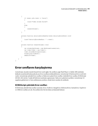 193FLASH IÇIN ACTIONSCRIPT 3.0 PROGRAMLAMA
Hataları işleme
{
if (event.info.level == "error")
{
trace("Video stream failed")
}
else
{
connectStream();
}
}
private function securityErrorHandler(event:SecurityErrorEvent):void
{
trace("securityErrorHandler: " + event);
}
private function connectStream():void
{
var stream:NetStream = new NetStream(connection);
var video:Video = new Video();
video.attachNetStream(stream);
stream.play(videoUrl);
addChild(video);
}
}
}
Error sınıflarını karşılaştırma
ActionScript, önceden tanımlı birçok Error sınıfı sağlar. Bu sınıfların çoğu Flash Player ve Adobe AIR tarafından
kullanılır ancak kendi kodunuzda da aynı Error sınıflarını kullanabilirsiniz. ActionScript 3.0'da iki ana Error sınıfı türü
vardır: ActionScript çekirdek Error sınıfları ve flash.error paketi Error sınıfları. Çekirdek Error sınıfları, ECMAScript
(ECMA-262) sürüm 3 taslak dil belirtimi tarafından saptanmıştır. flash.error paketinin içerikleri, ActionScript 3.0
uygulama geliştirmesi ve hata ayıklamasına yardımcı olmak üzere sunulan ek sınıflardır.
ECMAScript çekirdek Error sınıfları
ECMAScript çekirdek hata sınıfları arasında, Error, EvalError, RangeError, ReferenceError, SyntaxError, TypeError
ve URIError sınıfları yer alır. Bu sınıfların her biri üst düzey ad alanında bulunur.
 