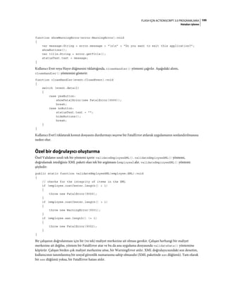 199FLASH IÇIN ACTIONSCRIPT 3.0 PROGRAMLAMA
Hataları işleme
function showWarningError(error:WarningError):void
{
var message:String = error.message + "nn" + "Do you want to exit this application?";
showButtons();
var title:String = error.getTitle();
statusText.text = message;
}
Kullanıcı Evet veya Hayır düğmesini tıklattığında, closeHandler() yöntemi çağrılır. Aşağıdaki alıntı,
closeHandler() yöntemini gösterir:
function closeHandler(event:CloseEvent):void
{
switch (event.detail)
{
case yesButton:
showFatalError(new FatalError(9999));
break;
case noButton:
statusText.text = "";
hideButtons();
break;
}
}
Kullanıcı Evet'i tıklatarak komut dosyasını durdurmayı seçerse bir FatalError atılarak uygulamanın sonlandırılmasına
neden olur.
Özel bir doğrulayıcı oluşturma
Özel Validator sınıfı tek bir yöntemi içerir: validateEmployeeXML(). validateEmployeeXML() yöntemi,
doğrulamak istediğiniz XML paketi olan tek bir argümanı (employee) alır. validateEmployeeXML() yöntemi
şöyledir:
public static function validateEmployeeXML(employee:XML):void
{
// checks for the integrity of items in the XML
if (employee.costCenter.length() < 1)
{
throw new FatalError(9000);
}
if (employee.costCenter.length() > 1)
{
throw new WarningError(9001);
}
if (employee.ssn.length() != 1)
{
throw new FatalError(9002);
}
}
Bir çalışanın doğrulanması için bir (ve tek) maliyet merkezine ait olması gerekir. Çalışan herhangi bir maliyet
merkezine ait değilse, yöntem bir FatalError atar ve bu da ana uygulama dosyasında validateData() yöntemine
köpürür. Çalışan birden çok maliyet merkezine aitse, bir WarningError atılır. XML doğrulayıcısındaki son denetim,
kullanıcının tanımlanmış bir sosyal güvenlik numarasına sahip olmasıdır (XML paketinde ssn düğümü). Tam olarak
bir ssn düğümü yoksa, bir FatalError hatası atılır.
 