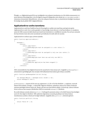 200FLASH IÇIN ACTIONSCRIPT 3.0 PROGRAMLAMA
Hataları işleme
Örneğin, ssn düğümünün geçerli bir sayı içerdiğinden veya çalışanın tanımlanmış en az bir telefon numarasının ve e-
posta adresinin bulunduğundan ve her iki değerin de geçerli olduğundan emin olmak için validateEmployeeXML()
yöntemine ek denetimler ekleyebilirsiniz. Ayrıca her çalışanın benzersiz olan ve yöneticilerinin kimliğini tanımlayan
bir kimliği olacak şekilde XML'i değiştirebilirsiniz.
ApplicationError sınıfını tanımlama
ApplicationError sınıfı hem FatalError hem de WarningError sınıfları için temel hata sınıfı görevini görür.
ApplicationError sınıfı, Error sınıfını genişletir ve hata kimliği, önem derecesi ve özel hata kodlarını ve mesajlarını
içeren bir XML nesnesi de dahil olmak üzere kendi özel yöntemlerini ve özelliklerini tanımlar. Bu sınıf aynı zamanda
her hata türünün önem derecesini tanımlamak için kullanılan iki statik sabiti de tanımlar.
ApplicationError sınıfının yapıcı yöntemi şöyledir:
public function ApplicationError()
{
messages =
<errors>
<error code="9000">
<![CDATA[Employee must be assigned to a cost center.]]>
</error>
<error code="9001">
<![CDATA[Employee must be assigned to only one cost center.]]>
</error>
<error code="9002">
<![CDATA[Employee must have one and only one SSN.]]>
</error>
<error code="9999">
<![CDATA[The application has been stopped.]]>
</error>
</errors>;
}
XML nesnesindeki her hata düğümü benzersiz bir sayısal kod ve hata mesajı içerir. Aşağıdaki getMessageText()
yönteminde de görüldüğü gibi, hata mesajları E4X kullanılarak hata koduna göre kolayca aranabilir:
public function getMessageText(id:int):String
{
var message:XMLList = messages.error.(@code == id);
return message[0].text();
}
getMessageText() yöntemi tek bir tam sayı argümanını (id) alır ve bir dize döndürür. id argümanı, aranacak
hatanın hata kodudur. Örneğin, id olarak 9001 değerinin iletilmesi, çalışanların yalnızca bir maliyet merkezine
atanması gerektiğini belirten hatayı alır. Birden çok hata aynı hata koduna sahipse, ActionScript, yalnızca bulunan
birinci sonucun hata mesajını (döndürülen XMLList nesnesinde message[0]) döndürür.
Bu sınıfta bulunan sonraki yöntem (getTitle()) herhangi bir parametre almaz ve bu belirli hatanın hata kimliğini
içeren bir dize değerini döndürür. XML paketinin doğrulaması sırasında gerçekleşen tam hatayı kolayca
tanımlamanıza yardımcı olmak için bu değer kullanılır. Aşağıdaki alıntı, getTitle() yöntemini gösterir:
public function getTitle():String
{
return "Error #" + id;
}
 