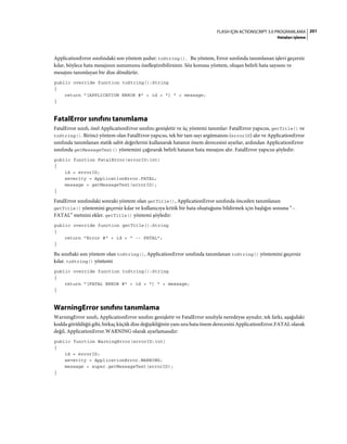 201FLASH IÇIN ACTIONSCRIPT 3.0 PROGRAMLAMA
Hataları işleme
ApplicationError sınıfındaki son yöntem şudur: toString(). Bu yöntem, Error sınıfında tanımlanan işlevi geçersiz
kılar, böylece hata mesajının sunumunu özelleştirebilirsiniz. Söz konusu yöntem, oluşan belirli hata sayısını ve
mesajını tanımlayan bir dize döndürür.
public override function toString():String
{
return "[APPLICATION ERROR #" + id + "] " + message;
}
FatalError sınıfını tanımlama
FatalError sınıfı, özel ApplicationError sınıfını genişletir ve üç yöntemi tanımlar: FatalError yapıcısı, getTitle() ve
toString(). Birinci yöntem olan FatalError yapıcısı, tek bir tam sayı argümanını (errorID) alır ve ApplicationError
sınıfında tanımlanan statik sabit değerlerini kullanarak hatanın önem derecesini ayarlar, ardından ApplicationError
sınıfında getMessageText() yöntemini çağırarak belirli hatanın hata mesajını alır. FatalError yapıcısı şöyledir:
public function FatalError(errorID:int)
{
id = errorID;
severity = ApplicationError.FATAL;
message = getMessageText(errorID);
}
FatalError sınıfındaki sonraki yöntem olan getTitle(), ApplicationError sınıfında önceden tanımlanan
getTitle() yöntemini geçersiz kılar ve kullanıcıya kritik bir hata oluştuğunu bildirmek için başlığın sonuna “--
FATAL” metnini ekler. getTitle() yöntemi şöyledir:
public override function getTitle():String
{
return "Error #" + id + " -- FATAL";
}
Bu sınıftaki son yöntem olan toString(), ApplicationError sınıfında tanımlanan toString() yöntemini geçersiz
kılar. toString() yöntemi
public override function toString():String
{
return "[FATAL ERROR #" + id + "] " + message;
}
WarningError sınıfını tanımlama
WarningError sınıfı, ApplicationError sınıfını genişletir ve FatalError sınıfıyla neredeyse aynıdır, tek farkı, aşağıdaki
kodda görüldüğü gibi, birkaç küçük dize değişikliğinin yanı sıra hata önem derecesini ApplicationError.FATAL olarak
değil, ApplicationError.WARNING olarak ayarlamasıdır:
public function WarningError(errorID:int)
{
id = errorID;
severity = ApplicationError.WARNING;
message = super.getMessageText(errorID);
}
 
