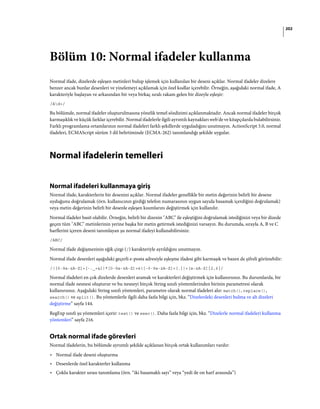 202
Bölüm 10: Normal ifadeler kullanma
Normal ifade, dizelerde eşleşen metinleri bulup işlemek için kullanılan bir deseni açıklar. Normal ifadeler dizelere
benzer ancak bunlar desenleri ve yinelemeyi açıklamak için özel kodlar içerebilir. Örneğin, aşağıdaki normal ifade, A
karakteriyle başlayan ve arkasından bir veya birkaç sıralı rakam gelen bir dizeyle eşleşir:
/Ad+/
Bu bölümde, normal ifadeler oluşturulmasına yönelik temel sözdizimi açıklanmaktadır. Ancak normal ifadeler birçok
karmaşıklık ve küçük farklar içerebilir. Normal ifadelerle ilgili ayrıntılı kaynakları web'de ve kitapçılarda bulabilirsiniz.
Farklı programlama ortamlarının normal ifadeleri farklı şekillerde uyguladığını unutmayın. ActionScript 3.0, normal
ifadeleri, ECMAScript sürüm 3 dil belirtiminde (ECMA-262) tanımlandığı şekilde uygular.
Normal ifadelerin temelleri
Normal ifadeleri kullanmaya giriş
Normal ifade, karakterlerin bir desenini açıklar. Normal ifadeler genellikle bir metin değerinin belirli bir desene
uyduğunu doğrulamak (örn. kullanıcının girdiği telefon numarasının uygun sayıda basamak içerdiğini doğrulamak)
veya metin değerinin belirli bir desenle eşleşen kısımlarını değiştirmek için kullanılır.
Normal ifadeler basit olabilir. Örneğin, belirli bir dizenin "ABC" ile eşleştiğini doğrulamak istediğinizi veya bir dizede
geçen tüm "ABC" metinlerinin yerine başka bir metin getirmek istediğinizi varsayın. Bu durumda, sırayla A, B ve C
harflerini içeren deseni tanımlayan şu normal ifadeyi kullanabilirsiniz:
/ABC/
Normal ifade değişmezinin eğik çizgi (/) karakteriyle ayrıldığını unutmayın.
Normal ifade desenleri aşağıdaki geçerli e-posta adresiyle eşleşme ifadesi gibi karmaşık ve bazen de şifreli görünebilir:
/([0-9a-zA-Z]+[-._+&])*[0-9a-zA-Z]+@([-0-9a-zA-Z]+[.])+[a-zA-Z]{2,6}/
Normal ifadeleri en çok dizelerde desenleri aramak ve karakterleri değiştirmek için kullanırsınız. Bu durumlarda, bir
normal ifade nesnesi oluşturur ve bu nesneyi birçok String sınıfı yöntemlerinden birinin parametresi olarak
kullanırsınız. Aşağıdaki String sınıfı yöntemleri, parametre olarak normal ifadeleri alır: match(), replace(),
search() ve split(). Bu yöntemlerle ilgili daha fazla bilgi için, bkz. “Dizelerdeki desenleri bulma ve alt dizeleri
değiştirme” sayfa 144.
RegExp sınıfı şu yöntemleri içerir: test() ve exec(). Daha fazla bilgi için, bkz. “Dizelerle normal ifadeleri kullanma
yöntemleri” sayfa 216.
Ortak normal ifade görevleri
Normal ifadelerin, bu bölümde ayrıntılı şekilde açıklanan birçok ortak kullanımları vardır:
• Normal ifade deseni oluşturma
• Desenlerde özel karakterler kullanma
• Çoklu karakter sırası tanımlama (örn. “iki basamaklı sayı” veya “yedi ile on harf arasında”)
 
