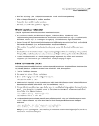 203FLASH IÇIN ACTIONSCRIPT 3.0 PROGRAMLAMA
Normal ifadeler kullanma
• Harf veya sayı aralığı içinde karakterleri tanımlama (örn. “a ile m arasında herhangi bir harf” )
• Olası bir karakter kümesinde bir karakteri tanımlama
• Sıraları (bir desen içindeki parçalar) tanımlama
• Desenleri esas alarak metin eşleştirme ve değiştirme
Önemli kavramlar ve terimler
Aşağıdaki başvuru listesi, bu bölümde kullanılan önemli terimleri içerir:
• Kaçış karakteri: Ardından gelecek karakterin, değişmez karakter olarak değil, meta karakter olarak
değerlendirilmesi gerektiğini belirten bir karakter. Normal ifade sözdiziminde, ters eğik çizgi () kaçış karakteridir,
bu nedenle, ardından başka bir karakter gelen ters eğik çizgi, yalnızca bir karakter değil, özel bir koddur.
• Bayrak: Normal ifade deseninin nasıl kullanılması gerektiği hakkında bazı seçenekleri (örn. büyük harfli ve küçük
harfli karakterler arasında ayrım yapılıp yapılmayacağı) tanımlayan bir karakter.
• Meta karakter: Desende harfi harfine karakteri temsil etmeyip normal ifade deseninde özel bir anlam içeren
karakter.
• Nicelik belirteci: Bir desen bölümünün kaç defa yinelenmesi gerektiğini belirten bir karakter (veya birkaç karakter).
Örneğin, ABD posta kodunun beş veya dokuz sayı içermesi gerektiğini belirtmek için bir nicelik belirteci kullanılır.
• Normal ifade: Diğer dizelerin bir karakter deseniyle eşleştiğini doğrulamak veya dizenin belirli bölümlerini
değiştirmek için kullanılabilecek ilgili karakter desenini tanımlayan bir program deyimi.
Bölüm içi örneklerle çalışma
Bu bölümde çalışırken örnek kod listelerinin bazılarını test etmek isteyebilirsiniz. Bu bölümdeki kod listeleri öncelikle
normal ifade desenlerini içerdiğinden, örneklerin test edilmesi için birkaç adım uygulanır:
1 Yeni bir Flash belgesi oluşturun.
2 Bir anahtar kare seçin ve Eylemler panelini açın.
3 Şunun gibi bir RegExp (normal ifade) değişkeni oluşturun:
var pattern:RegExp = /ABC/;
4 Deseni örnekten kopyalayın ve RegExp değişkeninizin değeri olarak atayın. Örneğin, önceki kod satırındaki desen,
eşittir işaretinin sağındaki kodun noktalı virgül hariç olan kısmıdır (/ABC/).
5 Normal ifadenizin test edilmesi için uygun dizeleri içeren bir veya daha fazla String değişkeni oluşturun. Örneğin,
geçerli e-posta adreslerini test etmek için normal bir ifade oluşturuyorsanız, geçerli ve hatalı e-posta adreslerini
içeren birkaç String değişkeni oluşturun:
var goodEmail:String = "bob@example.com";
var badEmail:String = "5@$2.99";
6 String değişkenlerinin normal ifade deseniyle eşleşip eşleşmediğiniz test etmek için kod satırları ekleyin. Bunlar,
trace() işlevini kullanarak veya Sahne Alanı'ndaki bir metin alanına yazarak ekrana vermek istediğiniz
değerlerdir.
trace(goodEmail, " is valid:", pattern.test(goodEmail));
trace(badEmail, " is valid:", pattern.test(badEmail));
Örneğin, pattern öğesinin geçerli e-posta adresleri için normal ifade desenini tanımladığı varsayılarak, önceki kod
satırları Çıktı paneline bu metni yazar:
 
