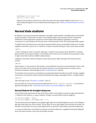 204FLASH IÇIN ACTIONSCRIPT 3.0 PROGRAMLAMA
Normal ifadeler kullanma
bob@example.com is valid: true
5@$2.99 is valid: false
Değerleri Çıktı panelinde yazdırmak üzere Sahne Alanı'nda metin alanı örneğine değerleri yazarak veya trace()
işlevini kullanarak değerleri test etme hakkında daha fazla bilgi için, bkz. “Bölüm içi örnek kod listelerini test etme”
sayfa 34.
Normal ifade sözdizimi
Bu bölümde, ActionScript normal ifade sözdiziminin tüm öğeleri açıklanmaktadır. Gördüğünüz gibi, normal ifadeler
birçok karmaşıklık ve küçük farklar içerebilir. Normal ifadelerle ilgili ayrıntılı kaynakları web'de ve kitapçılarda
bulabilirsiniz. Farklı programlama ortamlarının normal ifadeleri farklı şekillerde uyguladığını unutmayın.
ActionScript 3.0, normal ifadeleri, ECMAScript sürüm 3 dil belirtiminde (ECMA-262) tanımlandığı şekilde uygular.
Genellikle, basit bir karakterler dizisi yerine daha karmaşık desenlerle eşleşen normal ifadeleri kullanırsınız. Örneğin,
aşağıdaki normal ifade, sırayla A, B, ve C harflerini ve bunların ardından herhangi bir rakamı içeren deseni tanımlar:
/ABCd/
d kodu, "herhangi bir rakamı” temsil eder. Eğik çizgi () karakteri, kaçış karakteri olarak adlandırılır ve ardından
gelen karakterle (bu durumda d) birlikte, normal ifadede özel bir anlam içerir. Bu bölümde, bu kaçış karakteri sıraları
ve diğer normal ifade sözdizimi özellikleri açıklanmaktadır.
Aşağıdaki normal ifade, ardından herhangi bir rakam (yıldız işaretine dikkat edin) gelen ABC harfleri desenini
tanımlar:
/ABCd*/
Yıldız karakteri (*) meta karakterdir. Meta karakter, normal ifadelerde özel anlam içeren bir karakterdir. Yıldız, nicelik
belirteci adı verilen özel bir meta karakter türü olup bir karakterin veya karakterler grubunun yineleme sayısını
belirtmek için kullanılır. Daha fazla bilgi için, bkz. “Nicelik belirteçleri” sayfa 209.
Normal ifade, desenine ek olarak, normal ifadenin nasıl eşleşeceğini belirten bayraklar da içerebilir. Örneğin, aşağıdaki
normal ifade, normal ifadenin eşleşen dizelerde büyük/küçük duyarlılığını yoksaydığını belirten i bayrağını kullanır:
/ABCd*/i
Daha fazla bilgi için, bkz. “Bayraklar ve özellikler” sayfa 213.
Normal ifadeleri şu String sınıfı yöntemleriyle kullanabilirsiniz: match(), replace() ve search(). Bu yöntemlerle
ilgili daha fazla bilgi için, bkz. “Dizelerdeki desenleri bulma ve alt dizeleri değiştirme” sayfa 144.
Normal ifadenin bir örneğini oluşturma
Normal ifade örneği oluşturmanın iki yolu vardır. Birinci yolda, normal ifadeleri ayırmak için eğik çizgi karakterleri
(/) kullanılır; ikinci yolda ise new yapıcısı kullanılır. Örneğin, şu normal ifadeler birbirine eşdeğerdir:
var pattern1:RegExp = /bob/i;
var pattern2:RegExp = new RegExp("bob", "i");
Tırnak işaretlerinin bir dize değişmezini ayırdığı gibi, eğik çizgiler de normal ifade değişmezini ayırır. Normal ifadenin
eğik çizgi içinde kalan kısmı deseni tanımlar. Normal ifade, son ayırıcı eğik çizgiden sonra bayraklar da içerebilir. Bu
bayraklar, normal ifadenin bir parçası olarak değerlendirilir ancak bunlar normal ifadenin deseninden bağımsızdır.
new yapıcısını kullanırken, normal ifadeyi tanımlamak için iki dize kullanırsınız. Aşağıdaki örnekte gösterildiği gibi,
birinci dize deseni tanımlar ve ikinci dize de bayrakları tanımlar:
 
