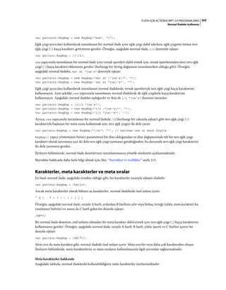 205FLASH IÇIN ACTIONSCRIPT 3.0 PROGRAMLAMA
Normal ifadeler kullanma
var pattern2:RegExp = new RegExp("bob", "i");
Eğik çizgi ayırıcıları kullanılarak tanımlanan bir normal ifade içine eğik çizgi dahil ederken, eğik çizginin önüne ters
eğik çizgi () kaçış karakteri getirmeniz gerekir. Örneğin, aşağıdaki normal ifade, 1/2 deseniyle eşleşir:
var pattern:RegExp = /1/2/;
new yapıcısıyla tanımlanan bir normal ifade içine tırnak işaretleri dahil etmek için, tırnak işaretlerinden önce ters eğik
çizgi () kaçış karakteri eklemeniz gerekir (herhangi bir String değişmezi tanımlanırken olduğu gibi). Örneğin,
aşağıdaki normal ifadeler, eat at "joe's" deseniyle eşleşir:
var pattern1:RegExp = new RegExp("eat at "joe's"", "");
var pattern2:RegExp = new RegExp('eat at "joe's"', "");
Eğik çizgi ayırıcıları kullanılarak tanımlanan normal ifadelerde, tırnak işaretleriyle ters eğik çizgi kaçış karakterini
kullanmayın. Aynı şekilde, new yapıcısıyla tanımlanan normal ifadelerde de eğik çizgilerle kaçış karakterini
kullanmayın. Aşağıdaki normal ifadeler eşdeğerdir ve ikisi de 1/2 "joe's" desenini tanımlar:
var pattern1:RegExp = /1/2 "joe's"/;
var pattern2:RegExp = new RegExp("1/2 "joe's"", "");
var pattern3:RegExp = new RegExp('1/2 "joe's"', '');
Ayrıca, new yapıcısıyla tanımlanan bir normal ifadede, d (herhangi bir rakamla eşleşir) gibi ters eğik çizgi ()
karakteriyle başlayan bir meta sırası kullanmak için, ters eğik çizgiyi iki defa yazın:
var pattern:RegExp = new RegExp("d+", ""); // matches one or more digits
RegExp() yapıcı yönteminin birinci parametresi bir dize olduğundan ve dize değişmezinde tek bir ters eğik çizgi
karakteri olarak tanınması için iki defa ters eğik çizgi yazmanız gerektiğinden, bu durumda ters eğik çizgi karakterini
iki defa yazmanız gerekir.
İlerleyen bölümlerde, normal ifade desenlerinin tanımlanmasına yönelik sözdizimi açıklanmaktadır.
Bayraklar hakkında daha fazla bilgi almak için, bkz. “Bayraklar ve özellikler” sayfa 213.
Karakterler, meta karakterler ve meta sıralar
En basit normal ifade, aşağıdaki örnekte olduğu gibi, bir karakterler sırasıyla eşleşen ifadedir:
var pattern:RegExp = /hello/;
Ancak meta karakterler olarak bilinen şu karakterler, normal ifadelerde özel anlam içerir:
^ $  . * + ? ( ) [ ] { } |
Örneğin, aşağıdaki normal ifade, sırayla A harfi, ardından B harfinin sıfır veya birkaç örneği (yıldız meta karakteri bu
yinelemeyi belirtir) ve sonra da C harfi gelen bir desenle eşleşir:
/AB*C/
Bir normal ifade desenine, özel anlamı olmadan bir meta karakter dahil etmek için, ters eğik çizgi () kaçış karakterini
kullanmanız gerekir. Örneğin, aşağıdaki normal ifade, sırayla A harfi, B harfi, yıldız işareti ve C harfini içeren bir
desenle eşleşir:
var pattern:RegExp = /AB*C/;
Meta sıra da meta karakter gibi, normal ifadede özel anlam içerir. Meta sıra bir veya daha çok karakterden oluşur.
İlerleyen bölümlerde, meta karakterlerin ve meta sıraların kullanılmasıyla ilgili ayrıntılar sağlanmaktadır.
Meta karakterler hakkında
Aşağıdaki tabloda, normal ifadelerde kullanabildiğiniz meta karakterler özetlenmektedir:
 