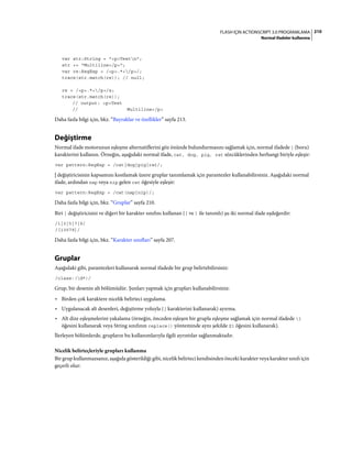 210FLASH IÇIN ACTIONSCRIPT 3.0 PROGRAMLAMA
Normal ifadeler kullanma
var str:String = "<p>Testn";
str += "Multiline</p>";
var re:RegExp = /<p>.*</p>/;
trace(str.match(re)); // null;
re = /<p>.*</p>/s;
trace(str.match(re));
// output: <p>Test
// Multiline</p>
Daha fazla bilgi için, bkz. “Bayraklar ve özellikler” sayfa 213.
Değiştirme
Normal ifade motorunun eşleşme alternatiflerini göz önünde bulundurmasını sağlamak için, normal ifadede | (boru)
karakterini kullanın. Örneğin, aşağıdaki normal ifade, cat, dog, pig, rat sözcüklerinden herhangi biriyle eşleşir:
var pattern:RegExp = /cat|dog|pig|rat/;
| değiştiricisinin kapsamını kısıtlamak üzere gruplar tanımlamak için parantezler kullanabilirsiniz. Aşağıdaki normal
ifade, ardından nap veya nip gelen cat öğesiyle eşleşir:
var pattern:RegExp = /cat(nap|nip)/;
Daha fazla bilgi için, bkz. “Gruplar” sayfa 210.
Biri | değiştiricisini ve diğeri bir karakter sınıfını kullanan ([ ve ] ile tanımlı) şu iki normal ifade eşdeğerdir:
/1|3|5|7|9/
/[13579]/
Daha fazla bilgi için, bkz. “Karakter sınıfları” sayfa 207.
Gruplar
Aşağıdaki gibi, parantezleri kullanarak normal ifadede bir grup belirtebilirsiniz:
/class-(d*)/
Grup, bir desenin alt bölümüdür. Şunları yapmak için grupları kullanabilirsiniz:
• Birden çok karaktere nicelik belirteci uygulama.
• Uygulanacak alt desenleri, değiştirme yoluyla (| karakterini kullanarak) ayırma.
• Alt dize eşleşmelerini yakalama (örneğin, önceden eşleşen bir grupla eşleşme sağlamak için normal ifadede 1
öğesini kullanarak veya String sınıfının replace() yönteminde aynı şekilde $1 öğesini kullanarak).
İlerleyen bölümlerde, grupların bu kullanımlarıyla ilgili ayrıntılar sağlanmaktadır.
Nicelik belirteçleriyle grupları kullanma
Bir grup kullanmazsanız, aşağıda gösterildiği gibi, nicelik belirteci kendisinden önceki karakter veya karakter sınıfı için
geçerli olur:
 