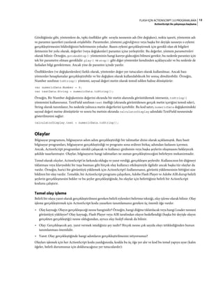 13FLASH IÇIN ACTIONSCRIPT 3.0 PROGRAMLAMA
ActionScript ile çalışmaya başlama
Gördüğünüz gibi, yöntemlere de, tıpkı özellikler gibi sırayla nesnenin adı (bir değişken), nokta işareti, yöntemin adı
ve parantez işaretleri yazılarak erişilebilir. Parantezler, yöntemi çağırdığınızı veya başka bir deyişle nesneye o eylemi
gerçekleştirmesini bildirdiğinizi belirtmenin yoludur. Bazen eylemi gerçekleştirmek için gerekli olan ek bilgileri
iletmenin bir yolu olarak, değerler (veya değişkenler) parantez içine yerleştirilir. Bu değerler, yöntem parametreleri
olarak bilinir. Örneğin, gotoAndStop() yönteminin hangi kareye gideceğini bilmesi gerekir, bu nedenle parantez için
tek bir parametre olması gereklidir. play() ve stop() gibi diğer yöntemler kendinden açıklayıcıdır ve bu nedenle de
fazladan bilgi gerektirmez. Ancak yine de parantez içinde yazılır.
Özelliklerden (ve değişkenlerden) farklı olarak, yöntemler değer yer tutucuları olarak kullanılmaz. Ancak bazı
yöntemler hesaplamalar gerçekleştirebilir ve bir değişken olarak kullanılabilecek bir sonuç döndürebilir. Örneğin,
Number sınıfının toString() yöntemi, sayısal değeri metin olarak temsil edilen haline dönüştürür:
var numericData:Number = 9;
var textData:String = numericData.toString();
Örneğin, Bir Number değişkeninin değerini ekranda bir metin alanında görüntülemek isterseniz, toString()
yöntemini kullanırsınız. TextField sınıfının text özelliği (ekranda görüntülenen gerçek metin içeriğini temsil eder),
String olarak tanımlanır, bu nedenle yalnızca metin değerlerini içerebilir. Bu kod satırı, numericData değişkenindeki
sayısal değeri metne dönüştürür ve sonra bu metnin ekranda calculatorDisplay adındaki TextField nesnesinde
gösterilmesini sağlar:
calculatorDisplay.text = numericData.toString();
Olaylar
Bilgisayar programını, bilgisayarın adım adım gerçekleştirdiği bir talimatlar dizisi olarak açıklamıştık. Bazı basit
bilgisayar programları, bilgisayarın gerçekleştirdiği ve programı sona erdiren birkaç adımdan fazlasını içermez.
Ancak, ActionScript programları sürekli çalışacak ve kullanıcı girdisinin veya başka şeylerin oluşmasını bekleyecek
şekilde tasarlanmıştır. Olaylar, bilgisayarın hangi talimatları ne zaman gerçekleştireceğini belirleyen mekanizmadır.
Temel olarak olaylar, ActionScript'in farkında olduğu ve yanıt verdiği, gerçekleşen şeylerdir. Kullanıcının bir düğmeyi
tıklatması veya klavyedeki bir tuşa basması gibi birçok olay kullanıcı etkileşimiyle ilgilidir ancak başka tür olaylar da
vardır. Örneğin, harici bir görüntüyü yüklemek için ActionScript'i kullanırsanız, görüntü yüklemesinin bittiğini size
bildiren bir olay vardır. Temelde, bir ActionScript programı çalışırken, Adobe Flash Player ve Adobe AIR durup belirli
şeylerin gerçekleşmesini bekler ve bu şeyler gerçekleştiğinde, bu olaylar için belirttiğiniz belirli bir ActionScript
kodunu çalıştırır.
Temel olay işleme
Belirli bir olaya yanıt olarak gerçekleştirilmesi gereken belirli eylemleri belirtme tekniği, olay işleme olarak bilinir. Olay
işleme gerçekleştirmek için ActionScript kodu yazarken tanımlamanız gereken üç önemli öğe vardır:
• Olay kaynağı: Olayın gerçekleşeceği nesne hangisidir? Örneğin, hangi düğme tıklatılacak veya hangi Loader nesnesi
görüntüyü yüklüyor? Olay kaynağı, Flash Player veya AIR tarafından olayın hedeflendiği (başka bir deyişle olayın
gerçekten gerçekleştiği) nesne olduğundan, ayrıca olay hedefi olarak da bilinir.
• Olay: Gerçekleşecek şey, yanıt vermek istediğiniz şey nedir? Birçok nesne çok sayıda olayı tetiklediğinden bunun
tanımlanması önemlidir.
• Yanıt: Olay gerçekleştiğinde hangi adımların gerçekleştirilmesini istiyorsunuz?
Olayları işlemek için her ActionScript kodu yazdığınızda, kodda bu üç öğe yer alır ve kod bu temel yapıya uyar (kalın
öğeler, belirli durumunuz için dolduracağınız yer tutuculardır):
 