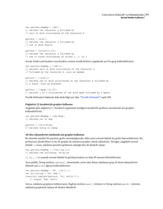 211FLASH IÇIN ACTIONSCRIPT 3.0 PROGRAMLAMA
Normal ifadeler kullanma
var pattern:RegExp = /ab*/ ;
// matches the character a followed by
// zero or more occurrences of the character b
pattern = /ad+/;
// matches the character a followed by
// one or more digits
pattern = /a[123]{1,3}/;
// matches the character a followed by
// one to three occurrences of either 1, 2, or 3
Ancak, birden çok karakter veya karakter sınıfına nicelik belirteci uygulamak için bir grup kullanabilirsiniz:
var pattern:RegExp = /(ab)*/;
// matches zero or more occurrences of the character a
// followed by the character b, such as ababab
pattern = /(ad)+/;
// matches one or more occurrences of the character a followed by
// a digit, such as a1a5a8a3
pattern = /(spam ){1,3}/;
// matches 1 to 3 occurrences of the word spam followed by a space
Nicelik belirteçleri hakkında daha fazla bilgi için, bkz. “Nicelik belirteçleri” sayfa 209.
Değiştirici (|) karakteriyle grupları kullanma
Aşağıdaki gibi, değiştirici (|) karakteri uygulamak istediğiniz karakterler grubunu tanımlamak için grupları
kullanabilirsiniz:
var pattern:RegExp = /cat|dog/;
// matches cat or dog
pattern = /ca(t|d)og/;
// matches catog or cadog
Alt dize eşleşmelerini yakalamak için grupları kullanma
Bir desende standart bir parantez grubu tanımladığınızda, daha sonra normal ifadede bu gruba başvurabilirsiniz. Bu,
geribaşvuru olarak bilinir ve bu tür gruplar da yakalama grupları olarak adlandırılır. Örneğin, aşağıdaki normal
ifadede 1 sırası, yakalama parantez grubunun eşleştiği tüm alt dizelerle eşleşir:
var pattern:RegExp = /(d+)-by-1/;
// matches the following: 48-by-48
1, 2, ... , 99 yazarak normal ifadede bu geribaşvuruların en fazla 99 tanesini belirtebilirsiniz.
Aynı şekilde, String sınıfının replace() yönteminde, yerini alan dizeye yakalanan grup alt dizesi eşleşmelerini
eklemek için $1$99 öğesini kullanabilirsiniz:
var pattern:RegExp = /Hi, (w+)./;
var str:String = "Hi, Bob.";
trace(str.replace(pattern, "$1, hello."));
// output: Bob, hello.
Ayrıca, yakalama gruplarını kullanırsanız, RegExp sınıfının exec() yöntemi ve String sınıfının match() yöntemi,
yakalama gruplarıyla eşleşen alt dizeleri döndürür:
 