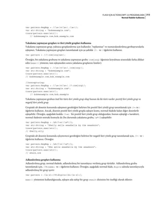 212FLASH IÇIN ACTIONSCRIPT 3.0 PROGRAMLAMA
Normal ifadeler kullanma
var pattern:RegExp = /(w+)@(w+).(w+)/;
var str:String = "bob@example.com";
trace(pattern.exec(str));
// bob@example.com,bob,example,com
Yakalama yapmayan grupları ve ileri yönlü grupları kullanma
Yakalama yapmayan grup, yalnızca gruplandırma için kullanılır; "toplanmaz" ve numaralandırılmış geribaşvurularla
eşleşmez. Yakalama yapmayan grupları tanımlamak için şu şekilde (?: ve ) öğelerini kullanın:
var pattern = /(?:com|org|net);
Örneğin, bir yakalama grubuna ve yakalama yapmayan gruba (com|org) öğesinin koyulması arasındaki farka dikkat
edin (exec() yöntemi, tam eşleşmeden sonra yakalama gruplarını listeler):
var pattern:RegExp = /(w+)@(w+).(com|org)/;
var str:String = "bob@example.com";
trace(pattern.exec(str));
// bob@example.com,bob,example,com
//noncapturing:
var pattern:RegExp = /(w+)@(w+).(?:com|org)/;
var str:String = "bob@example.com";
trace(pattern.exec(str));
// bob@example.com,bob,example
Yakalama yapmayan grubun özel bir türü ileri yönlü grup olup bunun da iki türü vardır: pozitif ileri yönlü grup ve
negatif ileri yönlü grup.
Gruptaki alt desenin konumda eşleşmesi gerektiğini belirten bir pozitif ileri yönlü grup tanımlamak için (?= ve )
öğelerini kullanın. Ancak, dizenin pozitif ileri yönlü grupla eşleşen kısmı, normal ifadede kalan diğer desenlerle
eşleşebilir. Örneğin, aşağıdaki kodda (?=e) bir pozitif ileri yönlü grup olduğundan, bunun eşleştiği e karakteri,
normal ifadenin sonraki kısmıyla da (bu durumda yakalama grubu, w*)) eşleşebilir:
var pattern:RegExp = /sh(?=e)(w*)/i;
var str:String = "Shelly sells seashells by the seashore";
trace(pattern.exec(str));
// Shelly,elly
Gruptaki alt desenin konumda eşleşmemesi gerektiğini belirten bir negatif ileri yönlü grup tanımlamak için, (?! ve )
öğelerini kullanın. Örneğin:
var pattern:RegExp = /sh(?!e)(w*)/i;
var str:String = "She sells seashells by the seashore";
trace(pattern.exec(str));
// shore,ore
Adlandırılmış grupları kullanma
Adlandırılmış grup, normal ifadede, adlandırılmış bir tanımlayıcı verilmiş grup türüdür. Adlandırılmış grubu
tanımlamak için, (?P<name> ve ) öğelerini kullanın. Örneğin, aşağıdaki normal ifade, digits adında tanımlayıcıyla
adlandırılmış bir grup içerir:
var pattern = /[a-z]+(?P<digits>d+)[a-z]+/;
exec() yöntemini kullandığınızda, eşleşen ada sahip bir grup result dizisinin bir özelliği olarak eklenir:
 