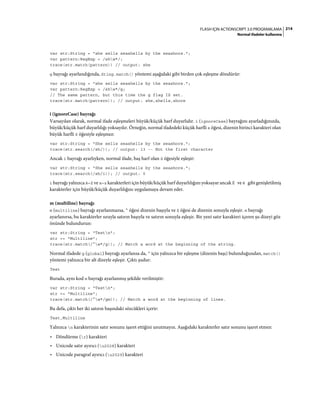 214FLASH IÇIN ACTIONSCRIPT 3.0 PROGRAMLAMA
Normal ifadeler kullanma
var str:String = "she sells seashells by the seashore.";
var pattern:RegExp = /shw*/;
trace(str.match(pattern)) // output: she
g bayrağı ayarlandığında, Sting.match() yöntemi aşağıdaki gibi birden çok eşleşme döndürür:
var str:String = "she sells seashells by the seashore.";
var pattern:RegExp = /shw*/g;
// The same pattern, but this time the g flag IS set.
trace(str.match(pattern)); // output: she,shells,shore
i (ignoreCase) bayrağı
Varsayılan olarak, normal ifade eşleşmeleri büyük/küçük harf duyarlıdır. i (ignoreCase) bayrağını ayarladığınızda,
büyük/küçük harf duyarlılığı yoksayılır. Örneğin, normal ifadedeki küçük harfli s öğesi, dizenin birinci karakteri olan
büyük harfli S öğesiyle eşleşmez:
var str:String = "She sells seashells by the seashore.";
trace(str.search(/sh/)); // output: 13 -- Not the first character
Ancak i bayrağı ayarlıyken, normal ifade, baş harf olan S öğesiyle eşleşir:
var str:String = "She sells seashells by the seashore.";
trace(str.search(/sh/i)); // output: 0
i bayrağı yalnızca A–Z ve a–z karakterleri için büyük/küçük harf duyarlılığını yoksayar ancak É ve é gibi genişletilmiş
karakterler için büyük/küçük duyarlılığını uygulamaya devam eder.
m (multiline) bayrağı
m (multiline) bayrağı ayarlanmazsa, ^ öğesi dizenin başıyla ve $ öğesi de dizenin sonuyla eşleşir. m bayrağı
ayarlanırsa, bu karakterler sırayla satırın başıyla ve satırın sonuyla eşleşir. Bir yeni satır karakteri içeren şu dizeyi göz
önünde bulundurun:
var str:String = "Testn";
str += "Multiline";
trace(str.match(/^w*/g)); // Match a word at the beginning of the string.
Normal ifadede g (global) bayrağı ayarlansa da, ^ için yalnızca bir eşleşme (dizenin başı) bulunduğundan, match()
yöntemi yalnızca bir alt dizeyle eşleşir. Çıktı şudur:
Test
Burada, aynı kod m bayrağı ayarlanmış şekilde verilmiştir:
var str:String = "Testn";
str += "Multiline";
trace(str.match(/^w*/gm)); // Match a word at the beginning of lines.
Bu defa, çıktı her iki satırın başındaki sözcükleri içerir:
Test,Multiline
Yalnızca n karakterinin satır sonunu işaret ettiğini unutmayın. Aşağıdaki karakterler satır sonunu işaret etmez:
• Döndürme (r) karakteri
• Unicode satır ayırıcı (u2028) karakteri
• Unicode paragraf ayırıcı (u2029) karakteri
 