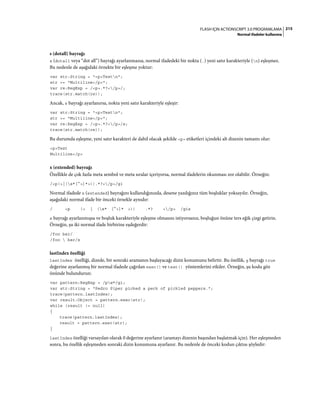 215FLASH IÇIN ACTIONSCRIPT 3.0 PROGRAMLAMA
Normal ifadeler kullanma
s (dotall) bayrağı
s (dotall veya “dot all”) bayrağı ayarlanmazsa, normal ifadedeki bir nokta (.) yeni satır karakteriyle (n) eşleşmez.
Bu nedenle de aşağıdaki örnekte bir eşleşme yoktur:
var str:String = "<p>Testn";
str += "Multiline</p>";
var re:RegExp = /<p>.*?</p>/;
trace(str.match(re));
Ancak, s bayrağı ayarlanırsa, nokta yeni satır karakteriyle eşleşir:
var str:String = "<p>Testn";
str += "Multiline</p>";
var re:RegExp = /<p>.*?</p>/s;
trace(str.match(re));
Bu durumda eşleşme, yeni satır karakteri de dahil olacak şekilde <p> etiketleri içindeki alt dizenin tamamı olur:
<p>Test
Multiline</p>
x (extended) bayrağı
Özellikle de çok fazla meta sembol ve meta sıralar içeriyorsa, normal ifadelerin okunması zor olabilir. Örneğin:
/<p(>|(s*[^>]*>)).*?</p>/gi
Normal ifadede x (extended) bayrağını kullandığınızda, desene yazdığınız tüm boşluklar yoksayılır. Örneğin,
aşağıdaki normal ifade bir önceki örnekle aynıdır:
/ <p (> | (s* [^>]* >)) .*? </p> /gix
x bayrağı ayarlanmışsa ve boşluk karakteriyle eşleşme olmasını istiyorsanız, boşluğun önüne ters eğik çizgi getirin.
Örneğin, şu iki normal ifade birbirine eşdeğerdir:
/foo bar/
/foo  bar/x
lastIndex özelliği
lastIndex özelliği, dizede, bir sonraki aramanın başlayacağı dizin konumunu belirtir. Bu özellik, g bayrağı true
değerine ayarlanmış bir normal ifadede çağrılan exec() ve test() yöntemlerini etkiler. Örneğin, şu kodu göz
önünde bulundurun:
var pattern:RegExp = /pw*/gi;
var str:String = "Pedro Piper picked a peck of pickled peppers.";
trace(pattern.lastIndex);
var result:Object = pattern.exec(str);
while (result != null)
{
trace(pattern.lastIndex);
result = pattern.exec(str);
}
lastIndex özelliği varsayılan olarak 0 değerine ayarlanır (aramayı dizenin başından başlatmak için). Her eşleşmeden
sonra, bu özellik eşleşmeden sonraki dizin konumuna ayarlanır. Bu nedenle de önceki kodun çıktısı şöyledir:
 