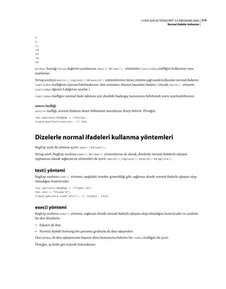 216FLASH IÇIN ACTIONSCRIPT 3.0 PROGRAMLAMA
Normal ifadeler kullanma
0
5
11
18
25
36
44
global bayrağı false değerine ayarlanırsa, exec() ve test() yöntemleri lastIndex özelliğini kullanmaz veya
ayarlamaz.
String sınıfının match(), replace() ve search() yöntemlerinin tümü, yöntem çağrısında kullanılan normal ifadenin
lastIndex özelliğinin ayarına bakılmaksızın, tüm aramaları dizenin başından başlatır. (Ancak, match() yöntemi
lastIndex öğesini 0 değerine ayarlar.)
lastIndex özelliğini normal ifade eşlemesi için dizedeki başlangıç konumunu belirlemek üzere ayarlayabilirsiniz.
source özelliği
source özelliği, normal ifadenin desen bölümünü tanımlayan dizeyi belirtir. Örneğin:
var pattern:RegExp = /foo/gi;
trace(pattern.source); // foo
Dizelerle normal ifadeleri kullanma yöntemleri
RegExp sınıfı iki yöntem içerir: exec() ve test().
String sınıfı, RegExp sınıfının exec() ve test() yöntemlerine ek olarak, dizelerde normal ifadelerle eşleşme
yapmanıza olanak sağlayan şu yöntemleri de içerir: match(), replace(), search() ve splice().
test() yöntemi
RegExp sınıfının test() yöntemi, aşağıdaki örnekte gösterildiği gibi, sağlanan dizede normal ifadeyle eşleşme olup
olmadığını kontrol eder:
var pattern:RegExp = /Class-w/;
var str = "Class-A";
trace(pattern.test(str)); // output: true
exec() yöntemi
RegExp sınıfının exec() yöntemi, sağlanan dizede normal ifadeyle eşleşme olup olmadığını kontrol eder ve şunlarla
bir dizi döndürür:
• Eşleşen alt dize
• Normal ifadede herhangi bir parantez grubuyla alt dize eşleşmeleri
Dizi ayrıca, alt dize eşleşmesinin başının dizin konumunu belirten bir index özelliğini de içerir.
Örneğin, şu kodu göz önünde bulundurun:
 