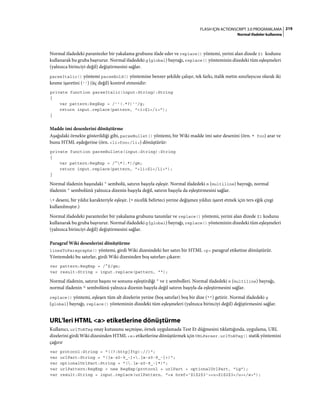 219FLASH IÇIN ACTIONSCRIPT 3.0 PROGRAMLAMA
Normal ifadeler kullanma
Normal ifadedeki parantezler bir yakalama grubunu ifade eder ve replace() yöntemi, yerini alan dizede $1 kodunu
kullanarak bu gruba başvurur. Normal ifadedeki g (global) bayrağı, replace() yönteminin dizedeki tüm eşleşmeleri
(yalnızca birinciyi değil) değiştirmesini sağlar.
parseItalic() yöntemi parseBold() yöntemine benzer şekilde çalışır, tek farkı, italik metin sınırlayıcısı olarak iki
kesme işaretini ('') (üç değil) kontrol etmesidir:
private function parseItalic(input:String):String
{
var pattern:RegExp = /''(.*?)''/g;
return input.replace(pattern, "<i>$1</i>");
}
Madde imi desenlerini dönüştürme
Aşağıdaki örnekte gösterildiği gibi, parseBullet() yöntemi, bir Wiki madde imi satır desenini (örn. * foo) arar ve
bunu HTML eşdeğerine (örn. <li>foo</li>) dönüştürür:
private function parseBullets(input:String):String
{
var pattern:RegExp = /^*(.*)/gm;
return input.replace(pattern, "<li>$1</li>");
}
Normal ifadenin başındaki ^ sembolü, satırın başıyla eşleşir. Normal ifadedeki m (multiline) bayrağı, normal
ifadenin ^ sembolünü yalnızca dizenin başıyla değil, satırın başıyla da eşleştirmesini sağlar.
* deseni, bir yıldız karakteriyle eşleşir. (* nicelik belirteci yerine değişmez yıldızı işaret etmek için ters eğik çizgi
kullanılmıştır.)
Normal ifadedeki parantezler bir yakalama grubunu tanımlar ve replace() yöntemi, yerini alan dizede $1 kodunu
kullanarak bu gruba başvurur. Normal ifadedeki g (global) bayrağı, replace() yönteminin dizedeki tüm eşleşmeleri
(yalnızca birinciyi değil) değiştirmesini sağlar.
Paragraf Wiki desenlerini dönüştürme
linesToParagraphs() yöntemi, girdi Wiki dizesindeki her satırı bir HTML <p> paragraf etiketine dönüştürür.
Yöntemdeki bu satırlar, girdi Wiki dizesinden boş satırları çıkarır:
var pattern:RegExp = /^$/gm;
var result:String = input.replace(pattern, "");
Normal ifadenin, satırın başını ve sonunu eşleştirdiği ^ ve $ sembolleri. Normal ifadedeki m (multiline) bayrağı,
normal ifadenin ^ sembolünü yalnızca dizenin başıyla değil satırın başıyla da eşleştirmesini sağlar.
replace() yöntemi, eşleşen tüm alt dizelerin yerine (boş satırlar) boş bir dize ("") getirir. Normal ifadedeki g
(global) bayrağı, replace() yönteminin dizedeki tüm eşleşmeleri (yalnızca birinciyi değil) değiştirmesini sağlar.
URL'leri HTML <a> etiketlerine dönüştürme
Kullanıcı, urlToATag onay kutusunu seçmişse, örnek uygulamada Test Et düğmesini tıklattığında, uygulama, URL
dizelerini girdi Wiki dizesinden HTML <a> etiketlerine dönüştürmek için URLParser.urlToATag() statik yöntemini
çağırır
var protocol:String = "((?:http|ftp)://)";
var urlPart:String = "([a-z0-9_-]+.[a-z0-9_-]+)";
var optionalUrlPart:String = "(.[a-z0-9_-]*)";
var urlPattern:RegExp = new RegExp(protocol + urlPart + optionalUrlPart, "ig");
var result:String = input.replace(urlPattern, "<a href='$1$2$3'><u>$1$2$3</u></a>");
 