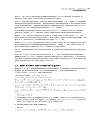 220FLASH IÇIN ACTIONSCRIPT 3.0 PROGRAMLAMA
Normal ifadeler kullanma
RegExp() yapıcı işlevi, çok sayıda bileşenden tek bir normal ifade (urlPattern) oluşturmak için kullanılır. Bu
bileşenlerin her biri, normal ifade deseninin parçasını tanımlayan dizelerdir.
protocol dizesi tarafından tanımlanan normal ifade deseninin birinci bölümü, http:// veya ftp:// olmak üzere
bir URL protokolünü tanımlar. Parantezler, ? sembolüyle belirtilen, yakalama yapmayan bir grubu tanımlar. Başka bir
deyişle, parantezler yalnızca | değiştirme desenine yönelik bir grubu tanımlamak için kullanılır; bu grup, replace()
yönteminin yerini alan dizesinde geribaşvuru kodlarıyla ($1, $2, $3) eşleşmez.
Normal ifadeyi oluşturan diğer bileşenlerin her biri, daha sonra replace() yönteminin yerini alan dizesindeki
geribaşvuru kodlarında ($1, $2, $3) kullanılan yakalama gruplarını (desende parantezlerle belirtilir) kullanır.
Desenin, urlPart dizesi tarafından tanımlanan bölümü, şu karakterlerden en az biriyle eşleşir: a-z, 0-9, _ veya -. +
nicelik belirteci, en az bir karakterin eşleştiğini belirtir. . öğesi, zorunlu bir nokta (.) karakterini belirtir. Ve geri kalan
kısım da bu karakterlerden en az birini içeren bir dizeyle eşleşir: a-z, 0-9, _ veya -.
Desenin, optionalUrlPart dizesiyle tanımlanan bölümü, şunlardan hiçbiriyle veya bir ya da birkaç tanesiyle eşleşir:
nokta (.) karakteri ve onu takip eden herhangi bir sayıda alfasayısal karakter (_ ve - dahil). * nicelik belirteci, bu
karakterlerden hiçbirinin eşleşmediğini veya bir ya da birkaçının eşleştiğini belirtir.
replace() yöntemine yapılan çağrı, normal ifadeyi kullanır ve geribaşvuruları kullanarak, yerini alan HTML dizesini
oluşturur.
Daha sonra urlToATag() yöntemi, e-posta desenlerini, HTML <a> köprü dizeleriyle değiştirme tekniğine benzer
teknikler kullanan emailToATag() yöntemini çağırır. Bu örnek dosyada HTTP, FTP ve e-posta URL'leriyle eşleşme
yapmak için kullanılan normal ifadeler, örneklendirme amacıyla nispeten basit tutulmuştur; bu URL'lerin daha doğru
şekilde eşleştirilmesi için daha karmaşık normal ifadeler vardır.
ABD doları dizelerini euro dizelerine dönüştürme
Kullanıcı dollarToEuro onay kutusunu seçmişse, örnek uygulamadaki Test Et düğmesini tıklattığında, aşağıdaki gibi
uygulama, ABD doları dizelerini (örn. "$9.95") euro dizelerine (örn. "8.24 €") dönüştürmek için,
CurrencyConverter.usdToEuro() statik yöntemini çağırır:
var usdPrice:RegExp = /$([d,]+.d+)+/g;
return input.replace(usdPrice, usdStrToEuroStr);
Birinci satır, ABD doları dizelerinin eşleşmesi için basit bir deseni tanımlar. $ karakterinin önüne ters eğik çizgi ()
kaçış karakterinin getirildiğine dikkat edin.
replace() yöntemi, desen eşleştirici olarak normal ifadeyi kullanır ve yerini alacak dizeyi (euro cinsinden bir değer)
belirlemek için usdStrToEuroStr() işlevini çağırır.
replace() yönteminin ikinci parametresi olarak bir işlev adı kullanıldığında, çağrılan işleve parametre olarak şunlar
iletilir:
• Dizenin eşleşen bölümü.
• Herhangi bir yakalanmış parantez grubu eşleşmesi. Bu şekilde iletilen argüman sayısı, yakalanan parantez grubu
eşleşmelerinin sayısına bağlı olarak değişiklik gösterir. İşlev kodu içinde arguments.length - 3 öğesini kontrol
ederek, yakalanmış parantez grubu eşleşmelerinin sayısını belirleyebilirsiniz.
• Eşlemenin başladığı dize içindeki dizin konumu.
• Tam dize.
usdStrToEuroStr() yöntemi şu şekilde ABD doları dize desenlerini euro dizelerine dönüştürür:
 