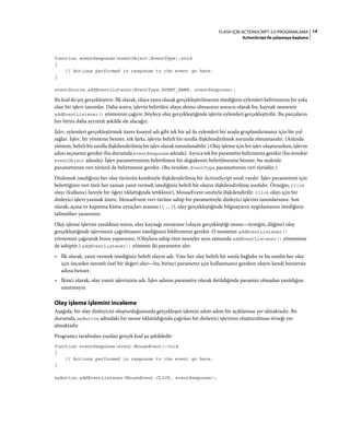 14FLASH IÇIN ACTIONSCRIPT 3.0 PROGRAMLAMA
ActionScript ile çalışmaya başlama
function eventResponse(eventObject:EventType):void
{
// Actions performed in response to the event go here.
}
eventSource.addEventListener(EventType.EVENT_NAME, eventResponse);
Bu kod iki şey gerçekleştirir. İlk olarak, olaya yanıt olarak gerçekleştirilmesini istediğiniz eylemleri belirtmenin bir yolu
olan bir işlevi tanımlar. Daha sonra, işlevin belirtilen olaya abone olmasının sonucu olarak bu, kaynak nesnenin
addEventListener() yöntemini çağırır, böylece olay gerçekleştiğinde işlevin eylemleri gerçekleştirilir. Bu parçaların
her birini daha ayrıntılı şekilde ele alacağız.
İşlev, eylemleri gerçekleştirmek üzere kısayol adı gibi tek bir ad ile eylemleri bir arada gruplandırmanız için bir yol
sağlar. İşlev, bir yönteme benzer, tek farkı, işlevin belirli bir sınıfla ilişkilendirilmek zorunda olmamasıdır. (Aslında
yöntem, belirli bir sınıfla ilişkilendirilmiş bir işlev olarak tanımlanabilir.) Olay işleme için bir işlev oluştururken, işlevin
adını seçmeniz gerekir (bu durumda eventResponse adında). Ayrıca tek bir parametre belirmeniz gerekir (bu örnekte
eventObject adında). İşlev parametresinin belirtilmesi bir değişkenin belirtilmesine benzer, bu nedenle
parametrenin veri türünü de belirtmeniz gerekir. (Bu örnekte, EventType parametrenin veri türüdür.)
Dinlemek istediğiniz her olay türünün kendisiyle ilişkilendirilmiş bir ActionScript sınıfı vardır. İşlev parametresi için
belirttiğiniz veri türü her zaman yanıt vermek istediğiniz belirli bir olayın ilişkilendirilmiş sınıfıdır. Örneğin, click
olayı (kullanıcı fareyle bir öğeyi tıklattığında tetiklenir), MouseEvent sınıfıyla ilişkilendirilir. click olayı için bir
dinleyici işlevi yazmak üzere, MouseEvent veri türüne sahip bir parametreyle dinleyici işlevini tanımlarsınız. Son
olarak, açma ve kapatma küme ayraçları arasına ({ ... }), olay gerçekleştiğinde bilgisayarın uygulamasını istediğiniz
talimatları yazarsınız.
Olay işleme işlevini yazdıktan sonra, olay kaynağı nesnesine (olayın gerçekleştiği nesne—örneğin, düğme) olay
gerçekleştiğinde işlevinizin çağrılmasını istediğinizi bildirmeniz gerekir. O nesnenin addEventListener()
yöntemini çağırarak bunu yaparsınız. (Olaylara sahip tüm nesneler aynı zamanda addEventListener() yöntemine
de sahiptir.) addEventListener() yöntemi iki parametre alır:
• İlk olarak, yanıt vermek istediğiniz belirli olayın adı. Yine her olay belirli bir sınıfa bağlıdır ve bu sınıfın her olay
için önceden tanımlı özel bir değeri olur—bu, birinci parametre için kullanmanız gereken olayın kendi benzersiz
adına benzer.
• İkinci olarak, olay yanıtı işlevinizin adı. İşlev adının parametre olarak iletildiğinde parantez olmadan yazıldığını
unutmayın.
Olay işleme işlemini inceleme
Aşağıda, bir olay dinleyicisi oluşturduğunuzda gerçekleşen işlemin adım adım bir açıklaması yer almaktadır. Bu
durumda, myButton adındaki bir nesne tıklatıldığında çağrılan bir dinleyici işlevinin oluşturulması örneği yer
almaktadır.
Programcı tarafından yazılan gerçek kod şu şekildedir:
function eventResponse(event:MouseEvent):void
{
// Actions performed in response to the event go here.
}
myButton.addEventListener(MouseEvent.CLICK, eventResponse);
 