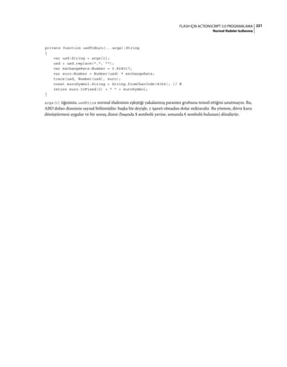 221FLASH IÇIN ACTIONSCRIPT 3.0 PROGRAMLAMA
Normal ifadeler kullanma
private function usdToEuro(...args):String
{
var usd:String = args[1];
usd = usd.replace(",", "");
var exchangeRate:Number = 0.828017;
var euro:Number = Number(usd) * exchangeRate;
trace(usd, Number(usd), euro);
const euroSymbol:String = String.fromCharCode(8364); // €
return euro.toFixed(2) + " " + euroSymbol;
}
args[1] öğesinin, usdPrice normal ifadesinin eşleştiği yakalanmış parantez grubunu temsil ettiğini unutmayın. Bu,
ABD doları dizesinin sayısal bölümüdür: başka bir deyişle, $ işareti olmadan dolar miktarıdır. Bu yöntem, döviz kuru
dönüştürmesi uygular ve bir sonuç dizesi (başında $ sembolü yerine, sonunda € sembolü bulunan) döndürür.
 