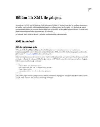 222
Bölüm 11: XML ile çalışma
ActionScript 3.0, XML için ECMAScript (E4X) belirtimini (ECMA-357 sürüm 2) esas alan bir sınıflar grubunu içerir.
Bu sınıflar, XML verileriyle çalışılmasına yönelik güçlü ve kullanımı kolay işlevler sağlar. E4X'i kullanarak, önceki
programlama teknikleriyle mümkün olandan daha hızlı şekilde XML verileriyle kod geliştirebilirsiniz. Ek bir avantaj
olarak, oluşturduğunuz kodun okunması daha da kolay olur.
Bu bölümde, XML verilerini işlemek için E4X'in nasıl kullanıldığı açıklanmaktadır.
XML temelleri
XML ile çalışmaya giriş
XML, yapılandırılmış bilgilerin bilgisayarların birlikte çalışmasını ve insanların yazmasını ve anlamasını
kolaylaştıracak şekilde temsil edilmesinin standart bir yoludur. XML, eXtensible Markup Language'in kısaltmasıdır.
XML standardı, www.w3.org/XML/ adresinde bulunabilir.
XML, verinin okunmasını, işlenmesini ve veriye erişilmesini kolaylaştırmak için verilerin sınıflandırılmasına yönelik
standart ve kullanışlı bir yol sunar. XML, bir ağaç yapısını ve HTML'e benzeyen bir etiket yapısını kullanır. Aşağıda,
XML verisinin basit bir örneği verilmiştir:
<song>
<title>What you know?</title>
<artist>Steve and the flubberblubs</artist>
<year>1989</year>
<lastplayed>2006-10-17-08:31</lastplayed>
</song>
XML verileri, diğer etiketler içine yuvalanmış etiketler, nitelikler ve diğer yapısal bileşenlerle daha karmaşık da olabilir.
Aşağıda, XML verisinin daha karmaşık bir örneği verilmiştir:
 