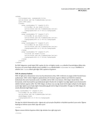 223FLASH IÇIN ACTIONSCRIPT 3.0 PROGRAMLAMA
XML ile çalışma
<album>
<title>Questions, unanswered</title>
<artist>Steve and the flubberblubs</artist>
<year>1989</year>
<tracks>
<song tracknumber="1" length="4:05">
<title>What do you know?</title>
<artist>Steve and the flubberblubs</artist>
<lastplayed>2006-10-17-08:31</lastplayed>
</song>
<song tracknumber="2" length="3:45">
<title>Who do you know?</title>
<artist>Steve and the flubberblubs</artist>
<lastplayed>2006-10-17-08:35</lastplayed>
</song>
<song tracknumber="3" length="5:14">
<title>When do you know?</title>
<artist>Steve and the flubberblubs</artist>
<lastplayed>2006-10-17-08:39</lastplayed>
</song>
<song tracknumber="4" length="4:19">
<title>Do you know?</title>
<artist>Steve and the flubberblubs</artist>
<lastplayed>2006-10-17-08:44</lastplayed>
</song>
</tracks>
</album>
Bu XML belgesinin, içinde başka XML yapıları da (örn. alt öğeleri içinde song etiketleri) barındırdığına dikkat edin.
Bu ayrıca veri yerine başka etiketler içeren nitelikler (song etiketlerindeki tracknumber ve length nitelikleri) ve
etiketler (örn. tracks etiketi) gibi diğer XML yapılarını da gösterir.
XML ile çalışmaya başlama
XML ile ilgili çok az deneyiminiz varsa veya hiç deneyiminiz yoksa, XML verilerinin en yaygın yönleri burada kısaca
açıklanmıştır. XML verileri, bilgilerin yapılandırılmış bir formatta organize edilmesi için belirli bir sözdizimi
kullanılarak düz metin biçiminde yazılır. Genellikle, tek bir XML verisi kümesi, XML belgesi olarak bilinir. XML
formatında, veriler hiyerarşik bir yapı kullanılarak öğeler (bunlar tek veri öğeleri veya diğer öğeleri içeren konteynerler
olabilir) halinde organize edilir. Her XML belgesi, üst düzey veya ana öğe olarak tek bir öğeye sahiptir; bu kök öğenin
içinde diğer öğeleri içeren başka öğeler bulunabileceği gibi tek bir bilgi de bulunabilir. Örneğin, bu XML belgesi, bir
müzik albümüyle ilgili bilgileri içerir:
<song tracknumber="1" length="4:05">
<title>What do you know?</title>
<artist>Steve and the flubberblubs</artist>
<mood>Happy</mood>
<lastplayed>2006-10-17-08:31</lastplayed>
</song>
Her öğe, bir etiketler kümesiyle ayrılır—öğenin adı, açılı ayraçlar (küçüktür ve büyüktür işaretleri) içine sarılır. Öğenin
başlangıcını belirten açma etiketi, öğe adını içerir:
<title>
Öğenin sonunu belirten kapatma etiketi, öğe adından önce eğik çizgi içerir:
</title>
 