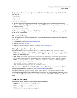 224FLASH IÇIN ACTIONSCRIPT 3.0 PROGRAMLAMA
XML ile çalışma
Bir öğe içerik barındırmıyorsa, boş bir öğe olarak yazılabilir. (Bazen kendiliğinden kapanan öğe olarak adlandırılır.)
XML'de bu öğe:
<lastplayed/>
bu öğeyle aynıdır:
<lastplayed></lastplayed>
Bir öğe, açma ve kapatma etiketleri arasında bulunan içeriğine ek olarak, öğenin açma etiketinde tanımlanan ve
nitelikler olarak bilinen başka değerler de içerebilir. Örneğin, bu XML öğesi, "4:19" değerine sahip length adındaki
tek bir niteliği tanımlar:
<song length="4:19"></song>
Her XML öğesi, tek bir değer veya bir ya da birkaç XML öğesi barındıran ya da herhangi bir şey barındırmayan (boş
bir öğe için) bir içeriğe sahiptir.
XML hakkında daha fazla bilgi
XML ile çalışma hakkında daha fazla bilgi almak için, aralarında şu web sitelerinin de bulunduğu birçok ek kitap ve
kaynak vardır:
• W3Schools XML Öğreticisi: http://w3schools.com/xml/
• XML.com: http://www.xml.com/
• XMLpitstop öğreticileri, tartışma listeleri ve daha fazlası: http://xmlpitstop.com/
XML ile çalışmaya yönelik ActionScript sınıfları
ActionScript 3.0, XML yapısındaki bilgilerle çalışmak için kullanılan birçok sınıf içerir. İki ana sınıf şunlardır:
• XML: Birden çok alt öğe içeren tek bir XML belgesi olabileceği gibi bir belge içindeki tek değerli bir öğe de olabilen
tek bir XML öğesini temsil eder.
• XMLList: XML öğelerinin bir kümesini temsil eder. “eşdüzey” (XML belgesinin hiyerarşisinde, aynı düzeyde ve
aynı üst öğede bulunan) niteliğinde birden çok XML öğesi olduğunda, XMLList nesnesi kullanılır. Örneğin, bu
XML öğeleri kümesiyle (büyük olasılıkla bir XML belgesinde) çalışmanın en kolay yolu, XMLList örneğidir:
<artist type="composer">Fred Wilson</artist>
<artist type="conductor">James Schmidt</artist>
<artist type="soloist">Susan Harriet Thurndon</artist>
XML ad alanlarının da dahil olduğu daha ileri düzey kullanımlar için ActionScript ayrıca Namespace ve QName
sınıflarını da içerir. Daha fazla bilgi için, bkz. “XML ad alanlarını kullanma” sayfa 237.
ActionScript 3.0, XML ile çalışılmasına yönelik yerleşik sınıflara ek olarak, XML verilerine erişilmesi ve XML
verilerinin işlenmesi için de belirli işlevler sağlayan birçok operatör içerir. Bu sınıf ve operatörler kullanılarak XML ile
çalışma yaklaşımı, ECMA-357 sürüm 2 belirtimi tarafından tanımlandığı şekilde, XML için ECMAScript (E4X) olarak
bilinir.
Ortak XML görevleri
ActionScript'te XML ile çalışırken şu görevleri yapma olasılığınız yüksektir:
• XML belgeleri oluşturma (öğeler ve değerler ekleme)
• XML öğelerine, değerlerine ve niteliklerine erişme
• XML öğelerine filtre uygulama (içinde arama yapma)
 