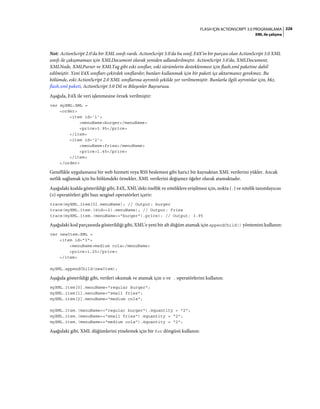 226FLASH IÇIN ACTIONSCRIPT 3.0 PROGRAMLAMA
XML ile çalışma
Not: ActionScript 2.0'da bir XML sınıfı vardı. ActionScript 3.0'da bu sınıf, E4X'in bir parçası olan ActionScript 3.0 XML
sınıfı ile çakışmaması için XMLDocument olarak yeniden adlandırılmıştır. ActionScript 3.0'da, XMLDocument,
XMLNode, XMLParser ve XMLTag gibi eski sınıflar, eski sürümlerin desteklenmesi için flash.xml paketine dahil
edilmiştir. Yeni E4X sınıfları çekirdek sınıflardır; bunları kullanmak için bir paketi içe aktarmanız gerekmez. Bu
bölümde, eski ActionScript 2.0 XML sınıflarına ayrıntılı şekilde yer verilmemiştir. Bunlarla ilgili ayrıntılar için, bkz.
flash.xml paketi, ActionScript 3.0 Dil ve Bileşenler Başvurusu.
Aşağıda, E4X ile veri işlenmesine örnek verilmiştir:
var myXML:XML =
<order>
<item id='1'>
<menuName>burger</menuName>
<price>3.95</price>
</item>
<item id='2'>
<menuName>fries</menuName>
<price>1.45</price>
</item>
</order>
Genellikle uygulamanız bir web hizmeti veya RSS beslemesi gibi harici bir kaynaktan XML verilerini yükler. Ancak
netlik sağlamak için bu bölümdeki örnekler, XML verilerini değişmez öğeler olarak atamaktadır.
Aşağıdaki kodda gösterildiği gibi, E4X, XML'deki özellik ve niteliklere erişilmesi için, nokta (.) ve nitelik tanımlayıcısı
(@) operatörleri gibi bazı sezgisel operatörleri içerir:
trace(myXML.item[0].menuName); // Output: burger
trace(myXML.item.(@id==2).menuName); // Output: fries
trace(myXML.item.(menuName=="burger").price); // Output: 3.95
Aşağıdaki kod parçasında gösterildiği gibi, XML'e yeni bir alt düğüm atamak için appendChild() yöntemini kullanın:
var newItem:XML =
<item id="3">
<menuName>medium cola</menuName>
<price>1.25</price>
</item>
myXML.appendChild(newItem);
Aşağıda gösterildiği gibi, verileri okumak ve atamak için @ ve . operatörlerini kullanın:
myXML.item[0].menuName="regular burger";
myXML.item[1].menuName="small fries";
myXML.item[2].menuName="medium cola";
myXML.item.(menuName=="regular burger").@quantity = "2";
myXML.item.(menuName=="small fries").@quantity = "2";
myXML.item.(menuName=="medium cola").@quantity = "2";
Aşağıdaki gibi, XML düğümlerini yinelemek için bir for döngüsü kullanın:
 
