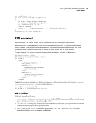 227FLASH IÇIN ACTIONSCRIPT 3.0 PROGRAMLAMA
XML ile çalışma
var total:Number = 0;
for each (var property:XML in myXML.item)
{
var q:int = Number(property.@quantity);
var p:Number = Number(property.price);
var itemTotal:Number = q * p;
total += itemTotal;
trace(q + " " + property.menuName + " $" + itemTotal.toFixed(2))
}
trace("Total: $", total.toFixed(2));
XML nesneleri
XML nesnesi, bir XML öğesini, niteliği, yorumu, işleme talimatını veya metin öğesini temsil edebilir.
XML nesnesi, basit içerik veya karmaşık içerik barındırmasına göre sınıflandırılır. Alt düğümler içeren bir XML
nesnesi, karmaşık içerik barındırıyor olarak sınıflandırılır. XML nesnesi şunlardan herhangi biriyse, basit içerik
barındırıyor olarak sınıflandırılır: bir nitelik, bir yorum, bir işleme talimatı veya bir metin düğümü.
Örneğin, aşağıdaki XML nesnesi, bir yorum ve işleme talimatı olmak üzere karmaşık içerik barındırır:
XML.ignoreComments = false;
XML.ignoreProcessingInstructions = false;
var x1:XML =
<order>
<!--This is a comment. -->
<?PROC_INSTR sample ?>
<item id='1'>
<menuName>burger</menuName>
<price>3.95</price>
</item>
<item id='2'>
<menuName>fries</menuName>
<price>1.45</price>
</item>
</order>
Aşağıdaki örnekte gösterildiği gibi, yeni XML nesneleri, yorum ve işleme talimatı oluşturmak için şimdi comments()
ve processingInstructions() yöntemlerini kullanabilirsiniz:
var x2:XML = x1.comments()[0];
var x3:XML = x1.processingInstructions()[0];
XML özellikleri
XML sınıfı beş statik özellik içerir:
• ignoreComments ve ignoreProcessingInstructions özellikleri, XML nesnesi ayrıştırılırken yorumların veya
işleme talimatlarının yoksayılıp yoksayılmayacağını belirler.
• ignoreWhitespace özelliği, öğe etiketlerinde ve yalnızca boşluk karakterleriyle ayrılan gömülü ifadelerde boşluk
karakterlerinin yoksayılıp yoksayılmayacağını belirler.
• prettyIndentve prettyPrinting özellikleri, XML sınıfının toString() ve toXMLString() yöntemleri
tarafından döndürülen metni formatlamak için kullanılır.
 
