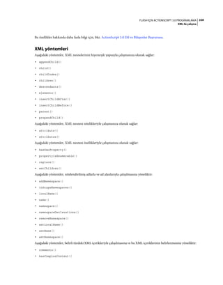 228FLASH IÇIN ACTIONSCRIPT 3.0 PROGRAMLAMA
XML ile çalışma
Bu özellikler hakkında daha fazla bilgi için, bkz. ActionScript 3.0 Dil ve Bileşenler Başvurusu.
XML yöntemleri
Aşağıdaki yöntemler, XML nesnelerinin hiyerarşik yapısıyla çalışmanıza olanak sağlar:
• appendChild()
• child()
• childIndex()
• children()
• descendants()
• elements()
• insertChildAfter()
• insertChildBefore()
• parent()
• prependChild()
Aşağıdaki yöntemler, XML nesnesi nitelikleriyle çalışmanıza olanak sağlar:
• attribute()
• attributes()
Aşağıdaki yöntemler, XML nesnesi özellikleriyle çalışmanıza olanak sağlar:
• hasOwnProperty()
• propertyIsEnumerable()
• replace()
• setChildren()
Aşağıdaki yöntemler, nitelendirilmiş adlarla ve ad alanlarıyla çalışılmasına yöneliktir:
• addNamespace()
• inScopeNamespaces()
• localName()
• name()
• namespace()
• namespaceDeclarations()
• removeNamespace()
• setLocalName()
• setName()
• setNamespace()
Aşağıdaki yöntemler, belirli türdeki XML içerikleriyle çalışılmasına ve bu XML içeriklerinin belirlenmesine yöneliktir:
• comments()
• hasComplexContent()
 