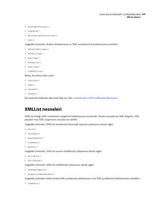 229FLASH IÇIN ACTIONSCRIPT 3.0 PROGRAMLAMA
XML ile çalışma
• hasSimpleContent()
• nodeKind()
• processingInstructions()
• text()
Aşağıdaki yöntemler, dizelere dönüştürmeye ve XML nesnelerinin formatlanmasına yöneliktir:
• defaultSettings()
• setSettings()
• settings()
• normalize()
• toString()
• toXMLString()
Birkaç ek yöntem daha vardır:
• contains()
• copy()
• valueOf()
• length()
Bu yöntemler hakkında daha fazla bilgi için, bkz. ActionScript 3.0 Dil ve Bileşenler Başvurusu.
XMLList nesneleri
XMLList örneği, XML nesnelerinin rastgele bir koleksiyonunu temsil eder. Bunlar arasında tam XML belgeleri, XML
parçaları veya XML sorgusunun sonuçları yer alabilir.
Aşağıdaki yöntemler, XMLList nesnelerinin hiyerarşik yapısıyla çalışmanıza olanak sağlar:
• child()
• children()
• descendants()
• elements()
• parent()
Aşağıdaki yöntemler, XMLList nesnesi nitelikleriyle çalışmanıza olanak sağlar:
• attribute()
• attributes()
Aşağıdaki yöntemler, XMLList özellikleriyle çalışmanıza olanak sağlar:
• hasOwnProperty()
• propertyIsEnumerable()
Aşağıdaki yöntemler, belirli türdeki XML içerikleriyle çalışılmasına ve bu XML içeriklerinin belirlenmesine yöneliktir:
• comments()
 