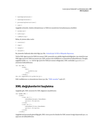230FLASH IÇIN ACTIONSCRIPT 3.0 PROGRAMLAMA
XML ile çalışma
• hasComplexContent()
• hasSimpleContent()
• processingInstructions()
• text()
Aşağıdaki yöntemler, dizelere dönüştürmeye ve XMLList nesnelerinin formatlanmasına yöneliktir:
• normalize()
• toString()
• toXMLString()
Birkaç ek yöntem daha vardır:
• contains()
• copy()
• length()
• valueOf()
Bu yöntemler hakkında daha fazla bilgi için, bkz. ActionScript 3.0 Dil ve Bileşenler Başvurusu.
Tek bir XML öğesi içeren bir XMLList nesnesi, XML nesnesiyle aynı şekilde değerlendirildiğinden, tam olarak bir tane
XML öğesi içeren bir XMLList nesnesi için, XML sınıfının tüm özelliklerini ve yöntemlerini kullanabilirsiniz. Örneğin,
aşağıdaki kodda, doc.div tek bir öğe içeren bir XMLList nesnesi olduğundan, XML sınıfındaki appendChild()
yöntemini kullanabilirsiniz:
var doc:XML =
<body>
<div>
<p>Hello</p>
</div>
</body>;
doc.div.appendChild(<p>World</p>);
XML özelliklerinin ve yöntemlerinin listesi için, bkz. “XML nesneleri” sayfa 227.
XML değişkenlerini başlatma
Aşağıdaki gibi, XML nesnesine bir XML değişmezi atayabilirsiniz:
var myXML:XML =
<order>
<item id='1'>
<menuName>burger</menuName>
<price>3.95</price>
</item>
<item id='2'>
<menuName>fries</menuName>
<price>1.45</price>
</item>
</order>
Aşağıdaki kod parçasında gösterildiği gibi, XML verisi içeren bir dizeden bir XML nesnesi örneği oluşturmak için, new
yapıcısını da kullanabilirsiniz:
 