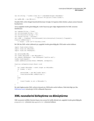 231FLASH IÇIN ACTIONSCRIPT 3.0 PROGRAMLAMA
XML ile çalışma
var str:String = "<order><item id='1'><menuName>burger</menuName>"
+ "<price>3.95</price></item></order>";
var myXML:XML = new XML(str);
Dizedeki XML verileri düzgün biçimlendirilmemişse (örneğin, bir kapatma etiketi eksikse), çalışma zamanı hatasıyla
karşılaşırsınız.
Ayrıca aşağıdaki örnekte gösterildiği gibi, verileri başvuruya göre (diğer değişkenlerden) bir XML nesnesine
iletebilirsiniz:
var tagname:String = "item";
var attributename:String = "id";
var attributevalue:String = "5";
var content:String = "Chicken";
var x:XML = <{tagname} {attributename}={attributevalue}>{content}</{tagname}>;
trace(x.toXMLString())
// Output: <item id="5">Chicken</item>
Bir URL'den XML verileri yüklemek için, aşağıdaki örnekte gösterildiği gibi, URLLoader sınıfını kullanın:
import flash.events.Event;
import flash.net.URLLoader;
import flash.net.URLRequest;
var externalXML:XML;
var loader:URLLoader = new URLLoader();
var request:URLRequest = new URLRequest("xmlFile.xml");
loader.load(request);
loader.addEventListener(Event.COMPLETE, onComplete);
function onComplete(event:Event):void
{
var loader:URLLoader = event.target as URLLoader;
if (loader != null)
{
externalXML = new XML(loader.data);
trace(externalXML.toXMLString());
}
else
{
trace("loader is not a URLLoader!");
}
}
Bir soket bağlantısından XML verilerini okumak için, XMLSocket sınıfını kullanın. Daha fazla bilgi için, bkz.
XMLSocket sınıfı, ActionScript 3.0 Dil ve Bileşenler Başvurusu.
XML nesnelerini birleştirme ve dönüştürme
XML nesnesinin özellikler listesinin başına veya sonuna bir özellik eklemek için, aşağıdaki örnekte gösterildiği gibi,
prependChild() yöntemini veya appendChild() yöntemini kullanın:
 
