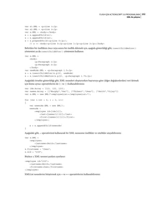 232FLASH IÇIN ACTIONSCRIPT 3.0 PROGRAMLAMA
XML ile çalışma
var x1:XML = <p>Line 1</p>
var x2:XML = <p>Line 2</p>
var x:XML = <body></body>
x = x.appendChild(x1);
x = x.appendChild(x2);
x = x.prependChild(<p>Line 0</p>);
// x == <body><p>Line 0</p><p>Line 1</p><p>Line 2</p></body>
Belirtilen bir özellikten önce veya sonra bir özellik eklemek için, aşağıda gösterildiği gibi, insertChildBefore()
yöntemini ya da insertChildAfter() yöntemini kullanın:
var x:XML =
<body>
<p>Paragraph 1</p>
<p>Paragraph 2</p>
</body>
var newNode:XML = <p>Paragraph 1.5</p>
x = x.insertChildAfter(x.p[0], newNode)
x = x.insertChildBefore(x.p[2], <p>Paragraph 1.75</p>)
Aşağıdaki örnekte gösterildiği gibi, XML nesneleri oluştururken başvuruya göre (diğer değişkenlerden) veri iletmek
için küme ayracı operatörlerini de ( { ve } ) kullanabilirsiniz:
var ids:Array = [121, 122, 123];
var names:Array = [["Murphy","Pat"], ["Thibaut","Jean"], ["Smith","Vijay"]]
var x:XML = new XML("<employeeList></employeeList>");
for (var i:int = 0; i < 3; i++)
{
var newnode:XML = new XML();
newnode =
<employee id={ids[i]}>
<last>{names[i][0]}</last>
<first>{names[i][1]}</first>
</employee>;
x = x.appendChild(newnode)
}
Aşağıdaki gibi, = operatörünü kullanarak bir XML nesnesine özellikler ve nitelikler atayabilirsiniz:
var x:XML =
<employee>
<lastname>Smith</lastname>
</employee>
x.firstname = "Jean";
x.@id = "239";
Böylece x XML nesnesi şunlara ayarlanır:
<employee id="239">
<lastname>Smith</lastname>
<firstname>Jean</firstname>
</employee>
XMLList nesnelerini bitiştirmek için + ve += operatörlerini kullanabilirsiniz:
 