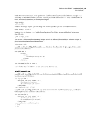 234FLASH IÇIN ACTIONSCRIPT 3.0 PROGRAMLAMA
XML ile çalışma
Belirli alt nesnelere erişmek için, bir alt öğe listesinin sıra belirten dizin değerlerini kullanabilirsiniz. Örneğin, book
adına sahip iki alt özellik içeren bir myXML XML nesnesini göz önünde bulundurun. book olarak adlandırılan her alt
özellik, bununla ilişkilendirilmiş bir dizin sayısına sahiptir:
myXML.book[0]
myXML.book[1]
Belirli bir alt alt öğeye erişmek için, hem alt öğe hem de alt alt öğe adları için dizin sayıları belirtebilirsiniz:
myXML.book[0].title[0]
Ancak, x.book[0] öğesinin, title başlık adına sahip yalnızca bir alt öğesi varsa, şu şekilde dizin başvurusunu
çıkarabilirsiniz:
myXML.book[0].title
Aynı şekilde, x nesnesinin yalnızca bir kitap alt öğesi varsa ve bu alt nesne yalnızca bir başlık nesnesine sahipse, şu
şekilde her iki dizin başvurusunu çıkarabilirsiniz:
myXML.book.title
Aşağıdaki örnekte gösterildiği gibi, bir değişken veya ifadeyi esas alan adlara sahip alt öğelere gitmek için child()
yöntemini kullanabilirsiniz:
var myXML:XML =
<order>
<book>
<title>Dictionary</title>
</book>
</order>;
var childName:String = "book";
trace(myXML.child(childName).title) // output: Dictionary
Niteliklere erişme
Aşağıdaki kodda gösterildiği gibi, bir XML veya XMLList nesnesindeki niteliklere erişmek için @ sembolünü (nitelik
tanımlayıcısı operatörü) kullanın:
var employee:XML =
<employee id="6401" code="233">
<lastName>Wu</lastName>
<firstName>Erin</firstName>
</employee>;
trace(employee.@id); // 6401
Aşağıdaki kodda gösterildiği gibi, bir XML veya XMLList nesnesinin tüm niteliklerine erişmek için, @ sembolüyle
birlikte * joker karakter sembolünü kullanabilirsiniz:
var employee:XML =
<employee id="6401" code="233">
<lastName>Wu</lastName>
<firstName>Erin</firstName>
</employee>;
trace(employee.@*.toXMLString());
// 6401
// 233
 