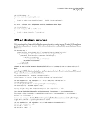 237FLASH IÇIN ACTIONSCRIPT 3.0 PROGRAMLAMA
XML ile çalışma
var total:Number = 0;
for (var pname:String in myXML.item)
{
total += myXML.item.@quantity[pname] * myXML.item.price[pname];
}
for each..in deyimi, XMLList öğesindeki özellikleri yinelemenize olanak sağlar:
var total2:Number = 0;
for each (var prop:XML in myXML.item)
{
total2 += prop.@quantity * prop.price;
}
XML ad alanlarını kullanma
XML nesnesindeki (veya belgesindeki) ad alanları, nesnenin içerdiği veri türünü tanımlar. Örneğin, SOAP mesajlaşma
protokolünü kullanan bir web hizmetine XML verilerini gönderip teslim ederken, XML'in açma etiketinde ad alanını
bildirirsiniz:
var message:XML =
<soap:Envelope xmlns:soap="http://schemas.xmlsoap.org/soap/envelope/"
soap:encodingStyle="http://schemas.xmlsoap.org/soap/encoding/">
<soap:Body xmlns:w="http://www.test.com/weather/">
<w:getWeatherResponse>
<w:tempurature >78</w:tempurature>
</w:getWeatherResponse>
</soap:Body>
</soap:Envelope>;
Ad alanı, bir önek (soap) ve ad alanını tanımlayan bir URI (http://schemas.xmlsoap.org/soap/envelope/)
içerir.
ActionScript 3.0, XML ad alanlarıyla çalışılması için Namespace sınıfını içerir. Önceki örnekte bulunan XML nesnesi
için, şu şekilde Namespace sınıfını kullanabilirsiniz:
var soapNS:Namespace = message.namespace("soap");
trace(soapNS); // Output: http://schemas.xmlsoap.org/soap/envelope/
var wNS:Namespace = new Namespace("w", "http://www.test.com/weather/");
message.addNamespace(wNS);
var encodingStyle:XMLList = message.@soapNS::encodingStyle;
var body:XMLList = message.soapNS::Body;
message.soapNS::Body.wNS::GetWeatherResponse.wNS::tempurature = "78";
XML sınıfı, ad alanlarıyla çalışılması için şu yöntemleri içerir: addNamespace(), inScopeNamespaces(),
localName(), name(), namespace(), namespaceDeclarations(), removeNamespace(), setLocalName(),
setName() ve setNamespace().
default xml namespace direktifi, XML nesneleri için varsayılan bir ad alanı atamanıza olanak sağlar. Örneğin,
aşağıda, hem x1 hem de x2 aynı varsayılan ad alanına sahiptir:
var ns1:Namespace = new Namespace("http://www.example.com/namespaces/");
default xml namespace = ns1;
var x1:XML = <test1 />;
var x2:XML = <test2 />;
 