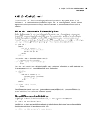 238FLASH IÇIN ACTIONSCRIPT 3.0 PROGRAMLAMA
XML ile çalışma
XML tür dönüştürmesi
XML nesnelerini ve XMLList nesnelerini String değerlerine dönüştürebilirsiniz. Aynı şekilde, dizeleri de XML
nesnelerine ve XMLList nesnelerine dönüştürebilirsiniz. Ayrıca, tüm XML nitelik değerlerinin, adlarının ve metin
değerlerinin dize olduğunu unutmayın. İlerleyen bölümlerde, bu XML tür dönüştürmesi biçimlerinin tümü ele
alınmıştır.
XML ve XMLList nesnelerini dizelere dönüştürme
XML ve XMLList sınıfları, bir toString() yöntemini ve bir toXMLString() yöntemini içerir. toXMLString()
yöntemi, XML nesnesinin tüm etiketlerini, niteliklerini, ad alanı bildirimlerini ve içeriklerini barındıran bir dize
döndürür. Karmaşık içerik (alt öğeler) barındıran XML nesneleri için, toString() yöntemi toXMLString()
yöntemiyle tamamen aynı şeyi yapar. Basit içerik barındıran XML nesneleri (yalnızca bit metin öğesi barındıran) için,
toString() yöntemi aşağıdaki örnekte gösterildiği gibi, yalnızca öğenin metin içeriğini döndürür:
var myXML:XML =
<order>
<item id='1' quantity='2'>
<menuName>burger</menuName>
<price>3.95</price>
</item>
<order>;
trace(myXML.item[0].menuName.toXMLString());
// <menuName>burger</menuName>
trace(myXML.item[0].menuName.toString());
// burger
toString() veya toXMLString() öğesini belirtmeden trace() yöntemini kullanırsanız, bu kodda gösterildiği gibi,
varsayılan olarak toString() yöntemi kullanılarak veriler dönüştürülür:
var myXML:XML =
<order>
<item id='1' quantity='2'>
<menuName>burger</menuName>
<price>3.95</price>
</item>
<order>;
trace(myXML.item[0].menuName);
// burger
Kodun hatalarını ayıklamak için trace() yöntemini kullanırken genellikle trace() yönteminin daha tam veri
vermesi için toXMLString() yöntemini kullanmayı istersiniz.
Dizeleri XML nesnelerine dönüştürme
Aşağıdaki gibi, bir dizeden XML nesnesi oluşturmak için, new XML() yapıcısını kullanabilirsiniz:
var x:XML = new XML("<a>test</a>");
Aşağıdaki gibi, bir dizeyi, geçersiz XML'i veya düzgün biçimlendirilmemiş XML'i temsil eden bir dizeden XML'e
dönüştürmeyi denerseniz, bir çalışma zamanı hatası atılır:
var x:XML = new XML("<a>test"); // throws an error
 