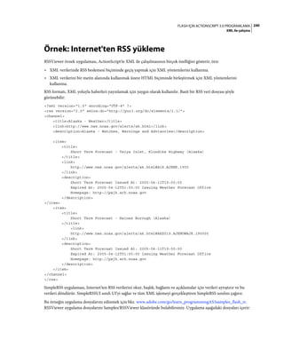 240FLASH IÇIN ACTIONSCRIPT 3.0 PROGRAMLAMA
XML ile çalışma
Örnek: Internet'ten RSS yükleme
RSSViewer örnek uygulaması, ActionScript'te XML ile çalışılmasının birçok özelliğini gösterir, örn:
• XML verilerinde RSS beslemesi biçiminde geçiş yapmak için XML yöntemlerini kullanma.
• XML verilerini bir metin alanında kullanmak üzere HTML biçiminde birleştirmek için XML yöntemlerini
kullanma.
RSS formatı, XML yoluyla haberleri yayınlamak için yaygın olarak kullanılır. Basit bir RSS veri dosyası şöyle
görünebilir:
<?xml version="1.0" encoding="UTF-8" ?>
<rss version="2.0" xmlns:dc="http://purl.org/dc/elements/1.1/">
<channel>
<title>Alaska - Weather</title>
<link>http://www.nws.noaa.gov/alerts/ak.html</link>
<description>Alaska - Watches, Warnings and Advisories</description>
<item>
<title>
Short Term Forecast - Taiya Inlet, Klondike Highway (Alaska)
</title>
<link>
http://www.nws.noaa.gov/alerts/ak.html#A18.AJKNK.1900
</link>
<description>
Short Term Forecast Issued At: 2005-04-11T19:00:00
Expired At: 2005-04-12T01:00:00 Issuing Weather Forecast Office
Homepage: http://pajk.arh.noaa.gov
</description>
</item>
<item>
<title>
Short Term Forecast - Haines Borough (Alaska)
</title>
<link>
http://www.nws.noaa.gov/alerts/ak.html#AKZ019.AJKNOWAJK.190000
</link>
<description>
Short Term Forecast Issued At: 2005-04-11T19:00:00
Expired At: 2005-04-12T01:00:00 Issuing Weather Forecast Office
Homepage: http://pajk.arh.noaa.gov
</description>
</item>
</channel>
</rss>
SimpleRSS uygulaması, Internet'ten RSS verilerini okur, başlık, bağlantı ve açıklamalar için verileri ayrıştırır ve bu
verileri döndürür. SimpleRSSUI sınıfı UI'yi sağlar ve tüm XML işlemeyi gerçekleştiren SimpleRSS sınıfını çağırır.
Bu örneğin uygulama dosyalarını edinmek için bkz. www.adobe.com/go/learn_programmingAS3samples_flash_tr.
RSSViewer uygulama dosyalarını Samples/RSSViewer klasöründe bulabilirsiniz. Uygulama aşağıdaki dosyaları içerir:
 