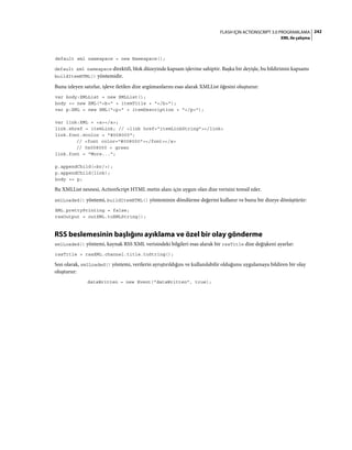242FLASH IÇIN ACTIONSCRIPT 3.0 PROGRAMLAMA
XML ile çalışma
default xml namespace = new Namespace();
default xml namespace direktifi, blok düzeyinde kapsam işlevine sahiptir. Başka bir deyişle, bu bildirimin kapsamı
buildItemHTML() yöntemidir.
Bunu izleyen satırlar, işleve iletilen dize argümanlarını esas alarak XMLList öğesini oluşturur:
var body:XMLList = new XMLList();
body += new XML("<b>" + itemTitle + "</b>");
var p:XML = new XML("<p>" + itemDescription + "</p>");
var link:XML = <a></a>;
link.@href = itemLink; // <link href="itemLinkString"></link>
link.font.@color = "#008000";
// <font color="#008000"></font></a>
// 0x008000 = green
link.font = "More...";
p.appendChild(<br/>);
p.appendChild(link);
body += p;
Bu XMLList nesnesi, ActionScript HTML metin alanı için uygun olan dize verisini temsil eder.
xmlLoaded() yöntemi, buildItemHTML() yönteminin döndürme değerini kullanır ve bunu bir dizeye dönüştürür:
XML.prettyPrinting = false;
rssOutput = outXML.toXMLString();
RSS beslemesinin başlığını ayıklama ve özel bir olay gönderme
xmlLoaded() yöntemi, kaynak RSS XML verisindeki bilgileri esas alarak bir rssTitle dize değişkeni ayarlar:
rssTitle = rssXML.channel.title.toString();
Son olarak, xmlLoaded() yöntemi, verilerin ayrıştırıldığını ve kullanılabilir olduğunu uygulamaya bildiren bir olay
oluşturur:
dataWritten = new Event("dataWritten", true);
 