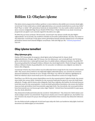 243
Bölüm 12: Olayları işleme
Olay işleme sistemi, programcıların kullanıcı girdisine ve sistem olaylarına rahat şekilde yanıt vermesine olanak sağlar.
ActionScript 3.0 olay modeli yalnızca rahatlık sağlamakla kalmaz, aynı zamanda standartlarla da uyumlu olup Adobe®
Flash® Player ve Adobe® AIR™ görüntüleme listeleriyle de tümleştirilebilir. Yeni olay modeli, endüstri standardı olay
işleme mimarisi niteliğindeki Belge Nesnesi Modeli (DOM) Düzey 3 Olaylar Belirtimi'ni esas alarak ActionScript
programcıları için güçlü ve aynı zamanda sezgisel bir olay işleme aracı sağlar.
Bu bölüm beş ayrı kısma ayrılmıştır. İlk iki kısımda, ActionScript'te olay işlemeye yönelik arka plan bilgileri
sağlanmaktadır. Son üç kısımda, olay modelinin ardındaki ana kavramlar açıklanmaktadır: olay akışı, olay nesnesi ve
olay dinleyicileri. ActionScript 3.0 olay işleme sistemi, görüntüleme listesiyle yakından etkileşim kurar ve bu bölümde
görüntüleme listesini temel anlamda bildiğiniz varsayılmıştır. Daha fazla bilgi için, bkz. “Görüntü programlama”
sayfa 265.
Olay işleme temelleri
Olay işlemeye giriş
Olayları, SWF dosyanızdaki, bir programcı olarak ilginizi çeken herhangi türde bir oluşum olarak
değerlendirebilirsiniz. Örneğin, çoğu SWF dosyası, ister fare tıklatmasına yanıt vermek gibi basit, ister bir forma
girilen verileri kabul etme ve işleme gibi karmaşık olsun, bir şekilde kullanıcı etkileşimini destekler. Bu şekilde SWF
dosyanızla gerçekleştirilen herhangi bir kullanıcı etkileşimi olay olarak değerlendirilir. Olaylar herhangi bir doğrudan
kullanıcı etkileşimi olmadan da gerçekleşebilir, örn. bir sunucudan veri yüklemesi sona erdiğinde veya takılan bir
kamera etkin olduğunda.
ActionScript 3.0'da her olay, Event sınıfının veya alt sınıflarından birinin örneği olan bir olay nesnesi tarafından temsil
edilir. Olay nesnesi yalnızca belirli bir olay hakkındaki bilgileri saklamakla kalmaz, aynı zamanda olay nesnesinin
işlenmesini kolaylaştıran yöntemler de içerir. Örneğin, Flash Player veya AIR bir fare tıklatması algıladığında, bu
belirli fare tıklatması olayını temsil etmek için bir olay nesnesi (MouseEvent sınıfının bir örneği) oluşturur.
Flash Player veya AIR, bir olay nesnesi oluşturduktan sonra bu olay nesnesini gönderir, başka bir deyişle, olay nesnesi,
olayın hedefi olan nesneye iletilir. Gönderilen bir olay nesnesinin hedefi görevini gören bir nesne olay hedefi olarak
adlandırılır. Örneğin, takılı bir kamera etkin olduğunda, Flash Player doğrudan olay hedefine (bu durumda kamerayı
temsil eden nesne) bir olay nesnesi gönderir. Ancak olay hedefi, görüntüleme listesindeyse, olay nesnesi olay hedefine
ulaşıncaya kadar görüntüleme listesi hiyerarşisinden aşağı doğru iletilir. Bazı durumlarda, olay nesnesi görüntüleme
listesi hiyerarşisinde aynı rota boyunca geri yukarı doğru "köpürür". Görüntü listesi hiyerarşisindeki bu çapraz geçiş,
olay akışı olarak adlandırılır.
Olay dinleyicilerini kullanarak kodunuzda olay nesnelerini "dinleyebilirsiniz". Olay dinleyicileri, belirli olaylara yanıt
olarak yazdığınız işlevler veya yöntemlerdir. Programınızın olaylara yanıt vermesini sağlamak için, olay hedefine veya
olay nesnesinin olay akışının bir parçası olan herhangi bir görüntüleme listesi nesnesine olay dinleyicileri eklemeniz
gerekir.
Her olay dinleyicisi kodu yazdığınızda, bu kod temel yapıyı takip eder (kalın yazı karakterine sahip öğeler, kendi özel
durumunuz için dolduracağınız yer tutuculardır):
 