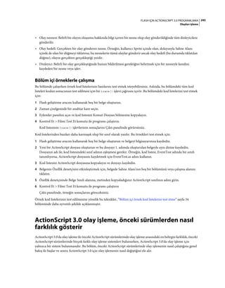 245FLASH IÇIN ACTIONSCRIPT 3.0 PROGRAMLAMA
Olayları işleme
• Olay nesnesi: Belirli bir olayın oluşumu hakkında bilgi içeren bir nesne olup olay gönderildiğinde tüm dinleyicilere
gönderilir.
• Olay hedefi: Gerçekten bir olay gönderen nesne. Örneğin, kullanıcı Sprite içinde olan, dolayısıyla Sahne Alanı
içinde de olan bir düğmeyi tıklatırsa, bu nesnelerin tümü olaylar gönderir ancak olay hedefi (bu durumda tıklatılan
düğme), olayın gerçekten gerçekleştiği yerdir.
• Dinleyici: Belirli bir olay gerçekleştiğinde bunun bildirilmesi gerektiğini belirtmek için bir nesneyle kendini
kaydeden bir nesne veya işlev.
Bölüm içi örneklerle çalışma
Bu bölümde çalışırken örnek kod listelerinin bazılarını test etmek isteyebilirsiniz. Aslında, bu bölümdeki tüm kod
listeleri kodun sonucunun test edilmesi için bir trace() işlevi çağrısını içerir. Bu bölümdeki kod listelerini test etmek
için:
1 Flash geliştirme aracını kullanarak boş bir belge oluşturun.
2 Zaman çizelgesinde bir anahtar kare seçin.
3 Eylemler panelini açın ve kod listesini Komut Dosyası bölmesine kopyalayın.
4 Kontrol Et > Filmi Test Et komutu ile programı çalıştırın.
Kod listesinin trace() işlevlerinin sonuçlarını Çıktı panelinde görürsünüz.
Kod listelerinden bazıları daha karmaşık olup bir sınıf olarak yazılır. Bu örnekleri test etmek için:
1 Flash geliştirme aracını kullanarak boş bir belge oluşturun ve belgeyi bilgisayarınıza kaydedin.
2 Yeni bir ActionScript dosyası oluşturun ve bu dosyayı 1. adımda oluşturulan belgeyle aynı dizine kaydedin.
Dosyanın adı ile, kod listesindeki sınıf adının eşleşmesi gerekir. Örneğin, kod listesi, EventTest adında bir sınıfı
tanımlıyorsa, ActionScript dosyasını kaydetmek için EventTest.as adını kullanın.
3 Kod listesini ActionScript dosyasına kopyalayın ve dosyayı kaydedin.
4 Belgenin Özellik denetçisini etkinleştirmek için, belgede Sahne Alanı'nın boş bir bölümünü veya çalışma alanını
tıklatın.
5 Özellik denetçisinde Belge Sınıfı alanına, metinden kopyaladığınız ActionScript sınıfının adını girin.
6 Kontrol Et > Filmi Test Et komutu ile programı çalıştırın
Çıktı panelinde, örneğin sonuçlarını göreceksiniz.
Örnek kod listelerinin test edilmesine yönelik bu teknikler, “Bölüm içi örnek kod listelerini test etme” sayfa 34
bölümünde daha ayrıntılı şekilde açıklanmıştır.
ActionScript 3.0 olay işleme, önceki sürümlerden nasıl
farklılık gösterir
ActionScript 3.0'da olay işleme ile önceki ActionScript sürümlerinde olay işleme arasındaki en belirgin farklılık, önceki
ActionScript sürümlerinde birçok farklı olay işleme sistemleri bulunurken, ActionScript 3.0'da olay işleme için
yalnızca bir sistem bulunmasıdır. Bu bölüm, önceki ActionScript sürümlerinde olay işlemenin nasıl çalıştığına genel
bakış ile başlar ve sonra ActionScript 3.0 için olay işlemenin nasıl değiştiğini ele alır.
 