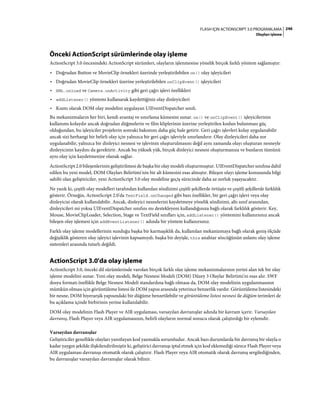 246FLASH IÇIN ACTIONSCRIPT 3.0 PROGRAMLAMA
Olayları işleme
Önceki ActionScript sürümlerinde olay işleme
ActionScript 3.0 öncesindeki ActionScript sürümleri, olayların işlenmesine yönelik birçok farklı yöntem sağlamıştır:
• Doğrudan Button ve MovieClip örnekleri üzerinde yerleştirilebilen on() olay işleyicileri
• Doğrudan MovieClip örnekleri üzerine yerleştirilebilen onClipEvent() işleyicileri
• XML.onload ve Camera.onActivity gibi geri çağrı işlevi özellikleri
• addListener() yöntemi kullanarak kaydettiğiniz olay dinleyicileri
• Kısmı olarak DOM olay modelini uygulayan UIEventDispatcher sınıfı.
Bu mekanizmaların her biri, kendi avantaj ve sınırlama kümesini sunar. on() ve onClipEvent() işleyicilerinin
kullanımı kolaydır ancak doğrudan düğmelerin ve film kliplerinin üzerine yerleştirilen kodun bulunması güç
olduğundan, bu işleyiciler projelerin sonraki bakımını daha güç hale getirir. Geri çağrı işlevleri kolay uygulanabilir
ancak sizi herhangi bir belirli olay için yalnızca bir geri çağrı işleviyle sınırlandırır. Olay dinleyicileri daha zor
uygulanabilir, yalnızca bir dinleyici nesnesi ve işlevinin oluşturulmasını değil aynı zamanda olayı oluşturan nesneyle
dinleyicinin kaydını da gerektirir. Ancak bu yüksek yük, birçok dinleyici nesnesi oluşturmanıza ve bunların tümünü
aynı olay için kaydetmenize olanak sağlar.
ActionScript 2.0 bileşenlerinin geliştirilmesi de başka bir olay modeli oluşturmuştur. UIEventDispatcher sınıfına dahil
edilen bu yeni model, DOM Olayları Belirtimi'nin bir alt kümesini esas almıştır. Bileşen olayı işleme konusunda bilgi
sahibi olan geliştiriciler, yeni ActionScript 3.0 olay modeline geçiş sürecinde daha az zorluk yaşayacaktır.
Ne yazık ki, çeşitli olay modelleri tarafından kullanılan sözdizimi çeşitli şekillerde örtüşür ve çeşitli şekillerde farklılık
gösterir. Örneğin, ActionScript 2.0'da TextField.onChanged gibi bazı özellikler, bir geri çağrı işlevi veya olay
dinleyicisi olarak kullanılabilir. Ancak, dinleyici nesnelerini kaydetmeye yönelik sözdizimi, altı sınıf arasından,
dinleyicileri mi yoksa UIEventDispatcher sınıfını mı destekleyeni kullandığınıza bağlı olarak farklılık gösterir. Key,
Mouse, MovieClipLoader, Selection, Stage ve TextField sınıfları için, addListener() yöntemini kullanırsınız ancak
bileşen olay işlemesi için addEventListener() adında bir yöntem kullanırsınız.
Farklı olay işleme modellerinin sunduğu başka bir karmaşıklık da, kullanılan mekanizmaya bağlı olarak geniş ölçüde
değişiklik gösteren olay işleyici işlevinin kapsamıydı. başka bir deyişle, this anahtar sözcüğünün anlamı olay işleme
sistemleri arasında tutarlı değildi.
ActionScript 3.0'da olay işleme
ActionScript 3.0, önceki dil sürümlerinde varolan birçok farklı olay işleme mekanizmalarının yerini alan tek bir olay
işleme modelini sunar. Yeni olay modeli, Belge Nesnesi Modeli (DOM) Düzey 3 Olaylar Belirtimi'ni esas alır. SWF
dosya formatı özellikle Belge Nesnesi Modeli standardına bağlı olmasa da, DOM olay modelinin uygulanmasının
mümkün olması için görüntüleme listesi ile DOM yapısı arasında yeterince benzerlik vardır. Görüntüleme listesindeki
bir nesne, DOM hiyerarşik yapısındaki bir düğüme benzetilebilir ve görüntüleme listesi nesnesi ile düğüm terimleri de
bu açıklama içinde birbirinin yerine kullanılabilir.
DOM olay modelinin Flash Player ve AIR uygulaması, varsayılan davranışlar adında bir kavram içerir. Varsayılan
davranış, Flash Player veya AIR uygulamasının, belirli olayların normal sonucu olarak çalıştırdığı bir eylemdir.
Varsayılan davranışlar
Geliştiriciler genellikle olayları yanıtlayan kod yazmakla sorumludur. Ancak bazı durumlarda bir davranış bir olayla o
kadar yaygın şekilde ilişkilendirilmiştir ki, geliştirici davranışı iptal etmek için kod eklemediği sürece Flash Player veya
AIR uygulaması davranışı otomatik olarak çalıştırır. Flash Player veya AIR otomatik olarak davranış sergilediğinden,
bu davranışlar varsayılan davranışlar olarak bilinir.
 