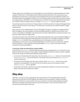 247FLASH IÇIN ACTIONSCRIPT 3.0 PROGRAMLAMA
Olayları işleme
Örneğin, kullanıcı bir TextField nesnesine metin girdiğinde, metnin TextField nesnesinde görüntülenmesi o kadar
yaygındır ki, Flash Player ve AIR uygulamasında bu davranış yerleşik olarak bulunur. Bu varsayılan davranışın
gerçekleşmesini istemiyorsanız, yeni olay işleme sistemini kullanarak bu davranışı iptal edebilirsiniz. Kullanıcı bir
TextField nesnesine metin girdiğinde, Flash Player veya AIR, kullanıcı girdisini temsil etmek için TextEvent sınıfının
bir örneğini oluşturur. Flash Player veya AIR uygulamasının, TextField nesnesinde metni görüntülemesini önlemek
için, bu belirli TextEvent örneğine erişmeniz ve örneğin preventDefault() yöntemini çağırmanız gerekir.
Varsayılan davranışların tümü önlenemez. Örneğin, kullanıcı TextField nesnesinde bir sözcüğü çift tıklattığında, Flash
Player ve AIR bir MouseEvent nesnesi oluşturur. Bu önlenemeyen varsayılan davranış, imlecin altındaki sözcüğün
vurgulanmasıdır.
Birçok olay nesnesi türü, ilişkilendirilmiş davranışa sahip değildir. Örneğin, bir ağ bağlantısı kurulduğunda Flash
Player bir bağlanma olay nesnesi gönderir ancak bununla ilişkilendirilmiş bir varsayılan davranış yoktur. Event
sınıfının ve alt sınıflarının API belgeleri, olay türlerinin her birini listeler, ilişkilendirilmiş varsayılan davranışları ve bu
davranışın önlenip önlenemeyeceğini açıklar.
Varsayılan davranışların yalnızca Flash Player veya AIR tarafından gönderilen olay nesneleriyle ilişkilendirildiğinin ve
ActionScript üzerinden programlama yoluyla gönderilen olay nesneleri için varolmadığının anlaşılması önemlidir.
Örneğin, textInput türünde bir olay nesnesi göndermek için EventDispatcher sınıfının yöntemlerini
kullanabilirsiniz ancak bu olay nesnesi kendisiyle ilişkilendirilmiş varsayılan bir davranışa sahip olmaz. Başka bir
deyişle, Flash Player ve AIR, programlama yoluyla gönderdiğiniz textInput olayının sonucunda TextField
nesnesinde bir karakter görüntülemez.
ActionScript 3.0'daki olay dinleyicilerine yönelik yenilikler
ActionScript 2.0 addListener() yöntemini kullanma konusunda deneyimli geliştiriciler için, ActionScript 2.0 olay
dinleyicisi modeli ile ActionScript 3.0 olay modeli arasındaki farklılıkların belirtilmesi yardımcı olacaktır. Aşağıdaki
listede, iki olay modeli arasındaki önemli farklılıklar açıklanmaktadır:
• ActionScript 2.0'da olay dinleyicileri eklemek için, bazı durumlarda addListener() yöntemini ve bazı durumlarda
da addEventListener() yöntemini kullanırken, ActionScript 3.0'da tüm durumlarda addEventListener()
yöntemini kullanırsınız.
• ActionScript 2.0'da herhangi bir olay akışı yoktur, başka bir deyişle, addListener() yöntemi yalnızca olayı
yayınlayan nesnede çağrılabilir, ActionScript 3.0'da ise olay akışının parçası olan herhangi bir nesnede
addEventListener() yöntemi çağrılabilir.
• ActionScript 2.0'da, işlevler, yöntemler veya nesneler olay dinleyicileri olabilirken, ActionScript 3.0'da yalnızca
işlevler ya da yöntemler olay dinleyicileri olabilir.
Olay akışı
Flash Player veya AIR, her olay gerçekleştiğinde olay nesneleri gönderir. Olay hedefi görüntüleme listesinde
bulunmuyorsa, Flash Player veya AIR doğrudan olay hedefine olay nesnesini gönderir. Örneğin, Flash Player
doğrudan bir URLStream nesnesine ilerleme olay nesnesini gönderir. Ancak olay hedefi görüntüleme listesinde
bulunuyorsa, Flash Player, görüntüleme listesine olay nesnesini gönderir ve olay nesnesi, görüntüleme listesi
üzerinden olay hedefine doğru seyahat eder.
 