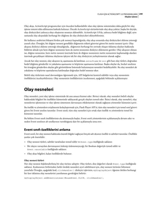 249FLASH IÇIN ACTIONSCRIPT 3.0 PROGRAMLAMA
Olayları işleme
Olay akışı, ActionScript programcıları için önceden kullanılabilir olan olay işleme sisteminden daha güçlü bir olay
işleme sistemi elde edilmesine katkıda bulunur. Önceki ActionScript sürümlerinde olay akışı yoktur, başka bir deyişle,
olay dinleyicileri yalnızca olayı oluşturan nesneye eklenebilir. ActionScript 3.0'da, yalnızca hedef düğüme değil, aynı
zamanda olay akışındaki herhangi bir düğüme de olay dinleyicileri ekleyebilirsiniz.
Bir kullanıcı arabirimi bileşeni birden çok nesneyi kapsadığında, olay akışı sırasında olay dinleyicileri ekleme yeteneği
yararlı olur. Örneğin, bir düğme nesnesi genellikle düğmenin etiketi görevini gören bir metin nesnesi içerir. Olay
akışına dinleyici ekleme yeteneği olmadığında, düğmenin herhangi bir yerinde oluşan tıklatma olayları hakkında
bildirim almak için hem düğme nesnesine hem de metin nesnesine dinleyici eklemeniz gerekir. Olay akışının olması
ise, düğme nesnesine, hem metin nesnesi üzerinde hem de düğme nesnesinin metin nesnesinin kaplamadığı alanları
üzerinde gerçekleşen tıklatma olaylarını işleyen tek bir olay dinleyicisi yerleştirmenize olanak sağlar.
Ancak her olay nesnesi, olay akışının üç aşamasına da katılmaz. enterFrame ve init gibi bazı olay türleri, doğrudan
hedef düğüme gönderilir ve yakalama aşamasına ve köpürme aşamasına katılmaz. Başka olaylar da, Socket sınıfının
bir örneğine gönderilen olaylar gibi görüntüleme listesinde bulunmayan nesneleri hedefleyebilir. Bu olay nesneleri de
yakalama ve köpürme aşamalarına katılmadan doğrudan hedef nesneye akar.
Belirli olay türlerinin nasıl davrandığını öğrenmek için, API belgelerini kontrol edebilir veya olay nesnesinin
özelliklerini inceleyebilirsiniz. Olay nesnesinin özelliklerinin incelenmesi, aşağıdaki bölümde açıklanmıştır.
Olay nesneleri
Olay nesneleri, yeni olay işleme sisteminde iki ana amaca hizmet eder. Birinci olarak, olay nesneleri belirli olaylar
hakkındaki bilgileri bir özellikler kümesinde saklayarak gerçek olayları temsil eder. İkinci olarak, olay nesneleri, olay
nesnelerini işlemenize ve olay işleme sisteminin davranışını etkilemenize olanak sağlayan yöntemler kümesini içerir.
Bu özellik ve yöntemlere erişilmesini kolaylaştırmak için, Flash Player API'si, tüm olay nesneleri için temel sınıf görevi
gören bir Event sınıfını tanımlar. Event sınıfı, tüm olay nesneleri için ortak olan özellik ve yöntemlerin temel bir
kümesini tanımlar.
Bu bölüm Event sınıfı özelliklerinin ele alınmasıyla başlar, Event sınıfı yöntemlerinin açıklamasıyla devam eder ve
neden Event sınıfının alt sınıflarının varolduğuna dair bir açıklamayla sona erer.
Event sınıfı özelliklerini anlama
Event sınıfı, bir olay nesnesi hakkında önemli bilgiler sağlayan birçok salt okunur özellik ve sabitleri tanımlar. Özellikle
şunlar çok önemlidir:
• Olay nesnesi türleri, sabitler tarafından temsil edilir ve Event.type özelliğinde saklanır.
• Bir olayın varsayılan davranışının önlenip önlenemeyeceği, bir Boolean değeriyle temsil edilir ve
Event.cancelable özelliğinde saklanır.
• Olay akışı bilgileri, kalan özelliklerde bulunur.
Olay nesnesi türleri
Her olay nesnesi ilişkilendirilmiş bir olay türüne sahiptir. Olay türleri, dize değerleri olarak Event.type özelliğinde
saklanır. Kodunuzun birbirinden farklı türdeki nesneleri ayırt edebilmesi için, olay nesnesi türünün bilinmesi
yararlıdır Örneğin, aşağıdaki kod, clickHandler() dinleyici işlevinin, myDisplayObject öğesine iletilen herhangi
bir fare tıklatma olay nesnelerini yanıtlaması gerektiğini belirtir:
myDisplayObject.addEventListener(MouseEvent.CLICK, clickHandler);
 