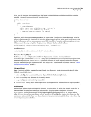 250FLASH IÇIN ACTIONSCRIPT 3.0 PROGRAMLAMA
Olayları işleme
Event sınıfı ile yirmi olay türü ilişkilendirilmiş olup bunlar Event sınıfı sabitleri tarafından temsil edilir ve bazıları
aşağıdaki Event sınıfı tanımının alıntısında gösterilmektedir:
package flash.events
{
public class Event
{
// class constants
public static const ACTIVATE:String = "activate";
public static const ADDED:String= "added";
// remaining constants omitted for brevity
}
}
Bu sabitler, belirli olay türlerini ifade etmenin kolay bir yolunu sağlar. Temsil ettikleri dizeleri kullanmak yerine bu
sabitleri kullanmanız gerekir. Kodunuzda bir sabit adını yanlış yazarsanız, derleyici yanlışı yakalar ancak bunun yerine
dizeleri kullanırsanız, derleme zamanında yazım hatası bildirilmeyebilir ve bu da hata ayıklaması yapılması zor olan
beklenmeyen bir davranışa yol açabilir. Örneğin, bir olay dinleyicisi eklerken şu kodu kullanın:
myDisplayObject.addEventListener(MouseEvent.CLICK, clickHandler);
şunu kullanmayın:
myDisplayObject.addEventListener("click", clickHandler);
Varsayılan davranış bilgileri
Kodunuz, cancelable özelliğine erişerek belirli bir olay nesnesinin varsayılan davranışının önlenip
önlenemeyeceğini kontrol edebilir. cancelable özelliği, varsayılan bir davranışın önlenip önlenemeyeceğini belirten
bir Boolean değerini içerir. preventDefault() yöntemini kullanarak, az sayıda olayla ilişkilendirilmiş varsayılan
davranışı önleyebilir veya iptal edebilirsiniz. Daha fazla bilgi için, bkz. Varsayılan olay davranışını iptal etme, “Event
sınıfı yöntemlerini anlama” sayfa 251.
Olay akışı bilgileri
Kalan Event sınıfı özellikleri, aşağıdaki listede açıklandığı gibi, olay nesnesi ve olay nesnesinin olay akışıyla ilişkisi
hakkında önemli bilgiler içerir:
• bubbles özelliği, olay nesnesinin katıldığı olay akışının bölümleri hakkında bilgiler içerir.
• eventPhase özelliği, olay akışındaki geçerli aşamayı belirtir.
• target özelliği, olay hedefine bir başvuruyu saklar.
• currentTarget özelliği, geçerli olarak olay nesnesini işleyen görüntüleme listesi nesnesine bir başvuruyu saklar.
bubbles özelliği
Bir olayın olay nesnesi, olay akışının köpürme aşamasına katılıyorsa, başka bir deyişle, olay nesnesi, Sahne Alanı'na
ulaşıncaya kadar üst öğeleri üzerinden hedef düğümden geri iletiliyorsa, o olayın köpürdüğü söylenebilir.
Event.bubbles özelliği, olay nesnesinin köpürme aşamasına katılıp katılmadığını belirten bir Boolean değerini
saklar. Köpüren tüm olaylar ayrıca yakalama ve hedef aşamalarına da katıldığından, köpüren tüm olaylar, olay akışı
aşamalarının üçüne de katılır. Değer true olursa, olay nesnesi üç aşamanın tamamına katılır. Değer false olursa, olay
nesnesi köpürme aşamasına katılmaz.
 