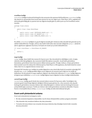 251FLASH IÇIN ACTIONSCRIPT 3.0 PROGRAMLAMA
Olayları işleme
eventPhase özelliği
eventPhase özelliğini inceleyerek herhangi bir olay nesnesinin olay aşamasını belirleyebilirsiniz. eventPhase özelliği,
olay akışının üç aşamasından birini temsil eden işaretsiz bir tam sayı değeri içerir. Flash Player API'si, aşağıdaki kod
alıntısında gösterildiği gibi, üç işaretsiz tam sayı değerine karşılık gelen üç sabiti içeren ayrı bir EventPhase sınıfını
tanımlar:
package flash.events
{
public final class EventPhase
{
public static const CAPTURING_PHASE:uint = 1;
public static const AT_TARGET:uint = 2;
public static const BUBBLING_PHASE:uint= 3;
}
}
Bu sabitler, eventPhase özelliğinin üç geçerli değerine karşılık gelir. Kodunuzu daha okunaklı hale getirmek için bu
sabitleri kullanabilirsiniz. Örneğin, yalnızca olay hedefi, hedef sahne alanı üzerinde olduğunda myFunc() adında bir
işlevin çağrılmasını sağlamak istiyorsanız, bu koşulu test etmek için şu kodu kullanabilirsiniz:
if (event.eventPhase == EventPhase.AT_TARGET)
{
myFunc();
}
target özelliği
target özelliği, olayın hedefi olan nesneye bir başvuru içerir. Bazı durumlarda bu olabildiğince nettir, örneğin,
mikrofon etkin hale geldiğinde, olay nesnesinin hedefi Microphone nesnesidir. Ancak hedef, görüntüleme
listesindeyse, görüntüleme listesi hiyerarşisinin dikkate alınması gerekir. Örneğin, kullanıcı, örtüşen görüntüleme
listesi nesneleri içeren bir noktaya fare tıklatması girerse, Flash Player ve AIR uygulaması, olay hedefi olarak her zaman
Sahne Alanı'nın en uzağında bulunan nesneyi seçer.
Karmaşık SWF dosyaları için, özellikle de içindeki düğmelerin rutin olarak daha küçük alt nesnelerle süslendiği SWF
dosyaları için, target özelliği genellikle düğme yerine düğmenin alt nesnesini işaret ettiği için, bu özellik sık
kullanılmaz. Bu durumlarda en yaygın uygulama, düğmeye olay dinleyicileri eklenmesi ve target özelliği düğmenin
alt öğesini işaret edebilirken currentTarget özelliği düğmeyi işaret ettiğinden bu ikinci özelliğin kullanılmasıdır.
currentTarget özelliği
currentTarget özelliği, geçerli olarak olay nesnesini işleyen nesneye bir başvuruyu saklar. İncelediğiniz olay
nesnesini geçerli olarak hangi düğümün işlediğinin bilinmesi garip görünse de, o olay nesnesinin olay akışında
herhangi bir görüntüleme nesnesine dinleyici işlevi ekleyebileceğinizi ve dinleyici işlevinin herhangi bir konuma
yerleştirilebileceğini unutmayın. Üstelik aynı dinleyici işlevi farklı görüntüleme nesnelerine eklenebilir. Projenin
boyutu ve karmaşıklık düzeyi arttıkça, currentTarget özelliği çok daha fazla kullanışlı hale gelir.
Event sınıfı yöntemlerini anlama
Event sınıfı yöntemlerinin üç kategorisi vardır:
• Bir olay nesnesinin kopyalarını oluşturabilen veya bir dizeye dönüştürebilen yardımcı program yöntemleri
• Olay akışından olay nesnelerini kaldıran olay akışı yöntemleri
• Varsayılan davranışı önleyen veya varsayılan davranışın önlenmiş olup olmadığını kontrol eden varsayılan
davranış yöntemleri
 