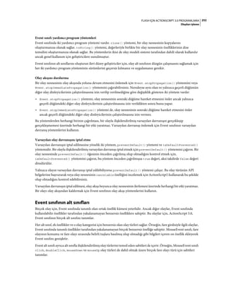 252FLASH IÇIN ACTIONSCRIPT 3.0 PROGRAMLAMA
Olayları işleme
Event sınıfı yardımcı program yöntemleri
Event sınıfında iki yardımcı program yöntemi vardır. clone() yöntemi, bir olay nesnesinin kopyalarını
oluşturmanıza olanak sağlar. toString() yöntemi, değerleriyle birlikte bir olay nesnesinin özelliklerinin dize
temsilini oluşturmanıza olanak sağlar. Bu yöntemlerin ikisi de olay modeli sistemi tarafından dahili olarak kullanılır
ancak genel kullanım için geliştiricilere sunulmuştur.
Event sınıfının alt sınıflarını oluşturan ileri düzey geliştiriciler için, olay alt sınıfının düzgün çalışmasını sağlamak için
her iki yardımcı program yönteminin sürümlerini geçersiz kılmanız ve uygulamanız gerekir.
Olay akışını durdurma
Bir olay nesnesinin olay akışında yoluna devam etmesini önlemek için Event.stopPropagation() yöntemini veya
Event.stopImmediatePropagation() yöntemini çağırabilirsiniz. Neredeyse aynı olan ve yalnızca geçerli düğümün
diğer olay dinleyicilerinin çalıştırılmasına izin verilip verilmediğine göre değişiklik gösteren iki yöntem vardır:
• Event.stopPropagation() yöntemi, olay nesnesinin sonraki düğüme hareket etmesini önler ancak yalnızca
geçerli düğümdeki diğer olay dinleyicilerinin çalıştırılmasına izin verildikten sonra bunu yapar.
• Event.stopImmediatePropagation() yöntemi de, olay nesnesinin sonraki düğüme hareket etmesini önler
ancak geçerli düğümdeki diğer olay dinleyicilerinin çalıştırılmasına izin vermez.
Bu yöntemlerden herhangi birinin çağrılması, bir olayla ilişkilendirilmiş varsayılan davranışın gerçekleşip
gerçekleşmemesi üzerinde herhangi bir etki yaratmaz. Varsayılan davranışı önlemek için Event sınıfının varsayılan
davranış yöntemlerini kullanın.
Varsayılan olay davranışını iptal etme
Varsayılan davranışın iptal edilmesine yönelik iki yöntem, preventDefault() yöntemi ve isDefaultPrevented()
yöntemidir. Bir olayla ilişkilendirilmiş varsayılan davranışı iptal etmek için preventDefault() yöntemini çağırın. Bir
olay nesnesinde preventDefault() öğesinin önceden çağrılmış olup olmadığını kontrol etmek için,
isDefaultPrevented() yöntemini çağırın, bu yöntem önceden çağrılmışsa true değeri, aksi takdirde false değeri
döndürülür.
Yalnızca olayın varsayılan davranışı iptal edilebiliyorsa preventDefault() yöntemi çalışır. Bu olay türünün API
belgelerine başvurarak veya olay nesnesinin cancelable özelliğini incelemek için ActionScript'i kullanarak bu şekilde
olup olmadığını kontrol edebilirsiniz.
Varsayılan davranışın iptal edilmesi, olay akışı boyunca olay nesnesinin ilerlemesi üzerinde herhangi bir etki yaratmaz.
Bir olayı olay akışından kaldırmak için Event sınıfının olay akışı yöntemlerini kullanın.
Event sınıfının alt sınıfları
Birçok olay için, Event sınıfında tanımlı olan ortak özellik kümesi yeterlidir. Ancak diğer olaylar, Event sınıfında
kullanılabilir özellikler tarafından yakalanamayan benzersiz özelliklere sahiptir. Bu olaylar için, ActionScript 3.0,
Event sınıfının birçok alt sınıfını tanımlar.
Her alt sınıf, ek özellikler ve o olay kategorisi için benzersiz olan olay türleri sağlar. Örneğin, fare girdisiyle ilgili olaylar,
Event sınıfında tanımlı özellikler tarafından yakalanamayan birçok benzersiz özelliğe sahiptir. MouseEvent sınıfı, fare
olayının konumu ve fare olayı sırasında belirli tuşlara basılmış olup olmadığı gibi bilgileri içeren on özellik ekleyerek
Event sınıfını genişletir.
Event alt sınıfı ayrıca alt sınıfla ilişkilendirilmiş olay türlerini temsil eden sabitleri de içerir. Örneğin, MouseEvent sınıfı
click, doubleClick, mouseDown ve mouseUp olay türleri de dahil olmak üzere birçok fare olayı türü için sabitleri
tanımlar.
 