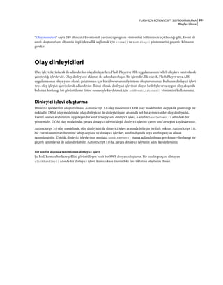 253FLASH IÇIN ACTIONSCRIPT 3.0 PROGRAMLAMA
Olayları işleme
“Olay nesneleri” sayfa 249 altındaki Event sınıfı yardımcı program yöntemleri bölümünde açıklandığı gibi, Event alt
sınıfı oluştururken, alt sınıfa özgü işlevsellik sağlamak için clone() ve toString() yöntemlerini geçersiz kılmanız
gerekir.
Olay dinleyicileri
Olay işleyicileri olarak da adlandırılan olay dinleyicileri, Flash Player ve AIR uygulamasının belirli olaylara yanıt olarak
çalıştırdığı işlevlerdir. Olay dinleyicisi ekleme, iki adımdan oluşan bir işlemdir. İlk olarak, Flash Player veya AIR
uygulamasının olaya yanıt olarak çalıştırması için bir işlev veya sınıf yöntemi oluşturursunuz. Bu bazen dinleyici işlevi
veya olay işleyici işlevi olarak adlandırılır. İkinci olarak, dinleyici işlevinizi olayın hedefiyle veya uygun olay akışında
bulunan herhangi bir görüntüleme listesi nesnesiyle kaydetmek için addEventListener() yöntemini kullanırsınız.
Dinleyici işlevi oluşturma
Dinleyici işlevlerinin oluşturulması, ActionScript 3.0 olay modelinin DOM olay modelinden değişiklik gösterdiği bir
noktadır. DOM olay modelinde, olay dinleyicisi ile dinleyici işlevi arasında net bir ayrım vardır: olay dinleyicisi,
EventListener arabirimini uygulayan bir sınıf örneğiyken, dinleyici işlevi, o sınıfın handleEvent() adındaki bir
yöntemidir. DOM olay modelinde, gerçek dinleyici işlevini değil, dinleyici işlevini içeren sınıf örneğini kaydedersiniz.
ActionScript 3.0 olay modelinde, olay dinleyicisi ile dinleyici işlevi arasında belirgin bir fark yoktur. ActionScript 3.0,
bir EventListener arabirimine sahip değildir ve dinleyici işlevleri, sınıfın dışında veya sınıfın parçası olarak
tanımlanabilir. Üstelik, dinleyici işlevlerinin mutlaka handleEvent() olarak adlandırılması gerekmez—herhangi bir
geçerli tanımlayıcı ile adlandırılabilir. ActionScript 3.0'da, gerçek dinleyici işlevinin adını kaydedersiniz.
Bir sınıfın dışında tanımlanan dinleyici işlevi
Şu kod, kırmızı bir kare şeklini görüntüleyen basit bir SWF dosyası oluşturur. Bir sınıfın parçası olmayan
clickHandler() adında bir dinleyici işlevi, kırmızı kare üzerindeki fare tıklatma olaylarını dinler.
 
